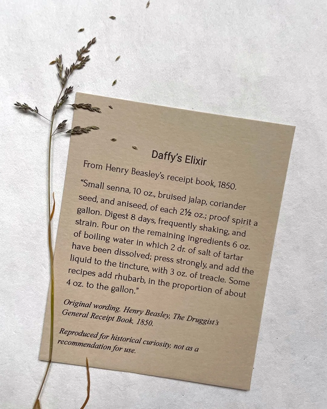 From recipe to pattern

Daffy&rsquo;s Elixir
A bona fide apothecary recipe recorded in Henry Beasley&rsquo;s The Druggist&rsquo;s General Receipt Book in 1850.

It offers a glimpse into the varied ways herbal knowledge was recorded and shared - and i