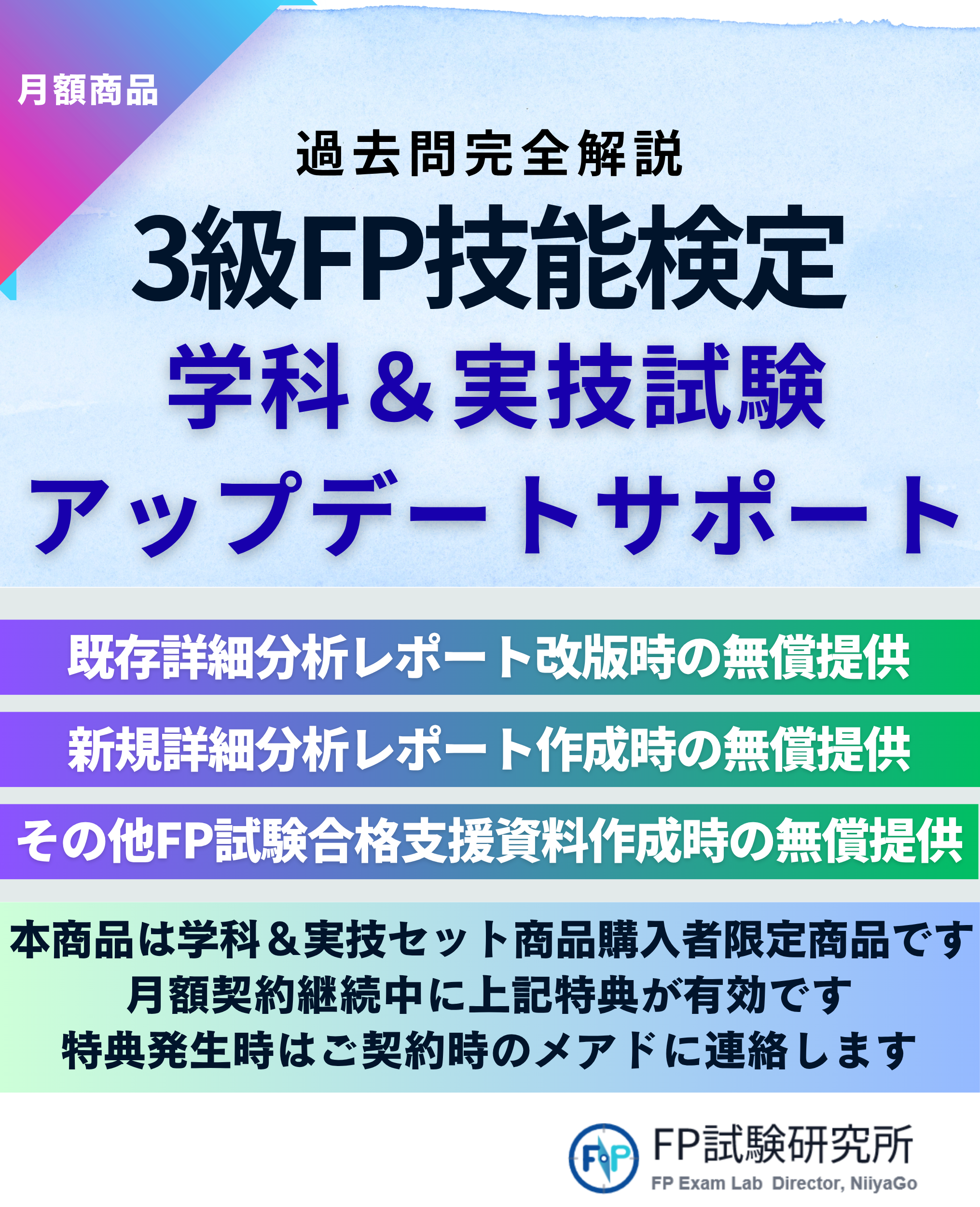 月額商品過去問完全解説 3級FP技能検定 学科&実技試験 アップデートサポート 既存詳細分析レポート改版時の無償提供 新規詳細分析レポート作成時の無償提供 その他FP試験合格支援資料作成時の無償提供 本商品は学科&実技セット商品購入者限定商品です 月額契約継続中に上記特典が有効です 特典発生時はご契約時のメールに連絡します FP試験研究所