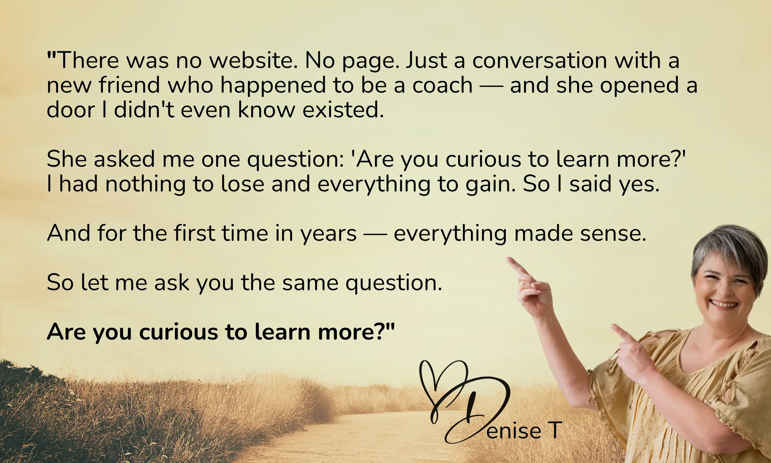 A woman smiling and pointing at a quote on a yellow background with a nature scene at the bottom. The quote reads, "There was no website. No page. Just a conversation with a new friend who happened to be a coach -- and she opened a door I didn't even know existed. She asked me one question: 'Are you curious to learn more?' I had nothing to lose and everything to gain. So I said yes. And for the first time in years -- everything made sense. So let me ask you the same question. Are you curious to learn more?" The quote is signed by Denise T.