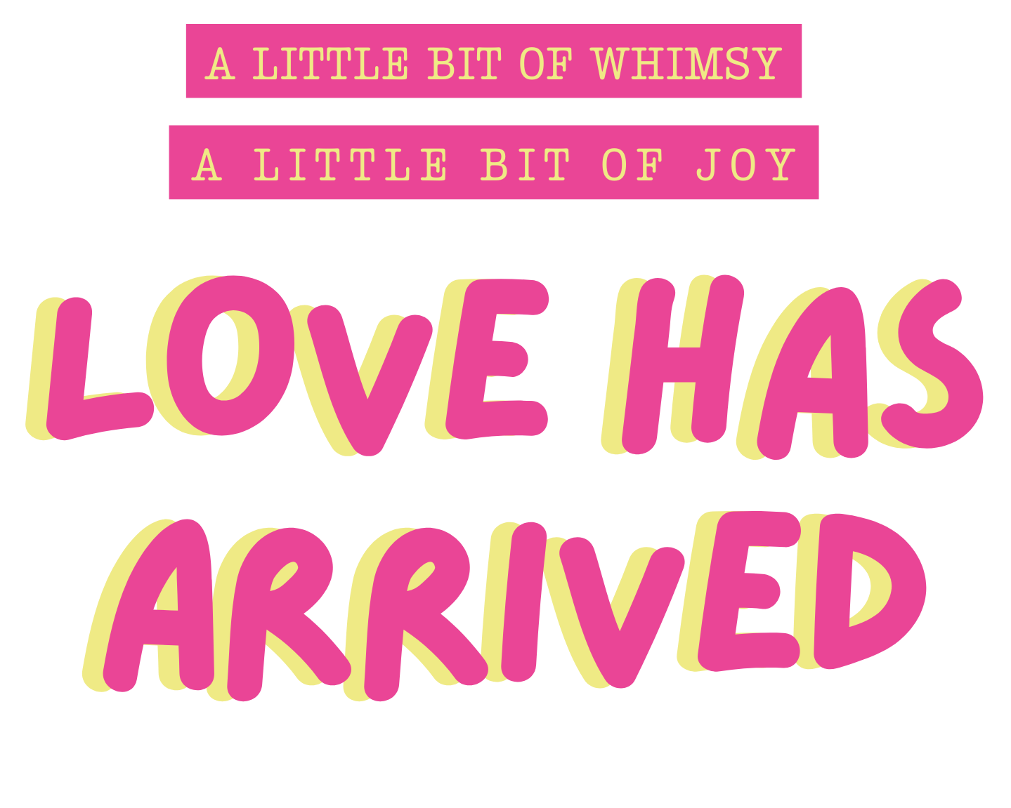 Text graphic with pink and yellow lettering on a black background. The top lines read "A LITTLE BIT OF WHIMSY" and "A LITTLE BIT OF JOY." The main statement says "LOVE HAS ARRIVED" in large, pink and yellow stylized font.
