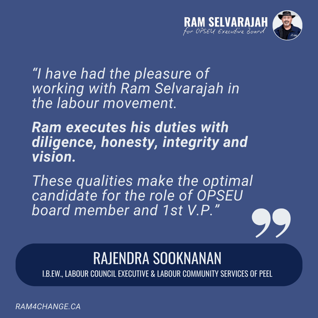 I have had the pleasure of working with Brother Ram Selvarajah in the labour movement. Brother Ram executes his duties with diligence, honesty, integrity and vision. These qualities that makes the optimal candidate for the role of OPSEU board member 
