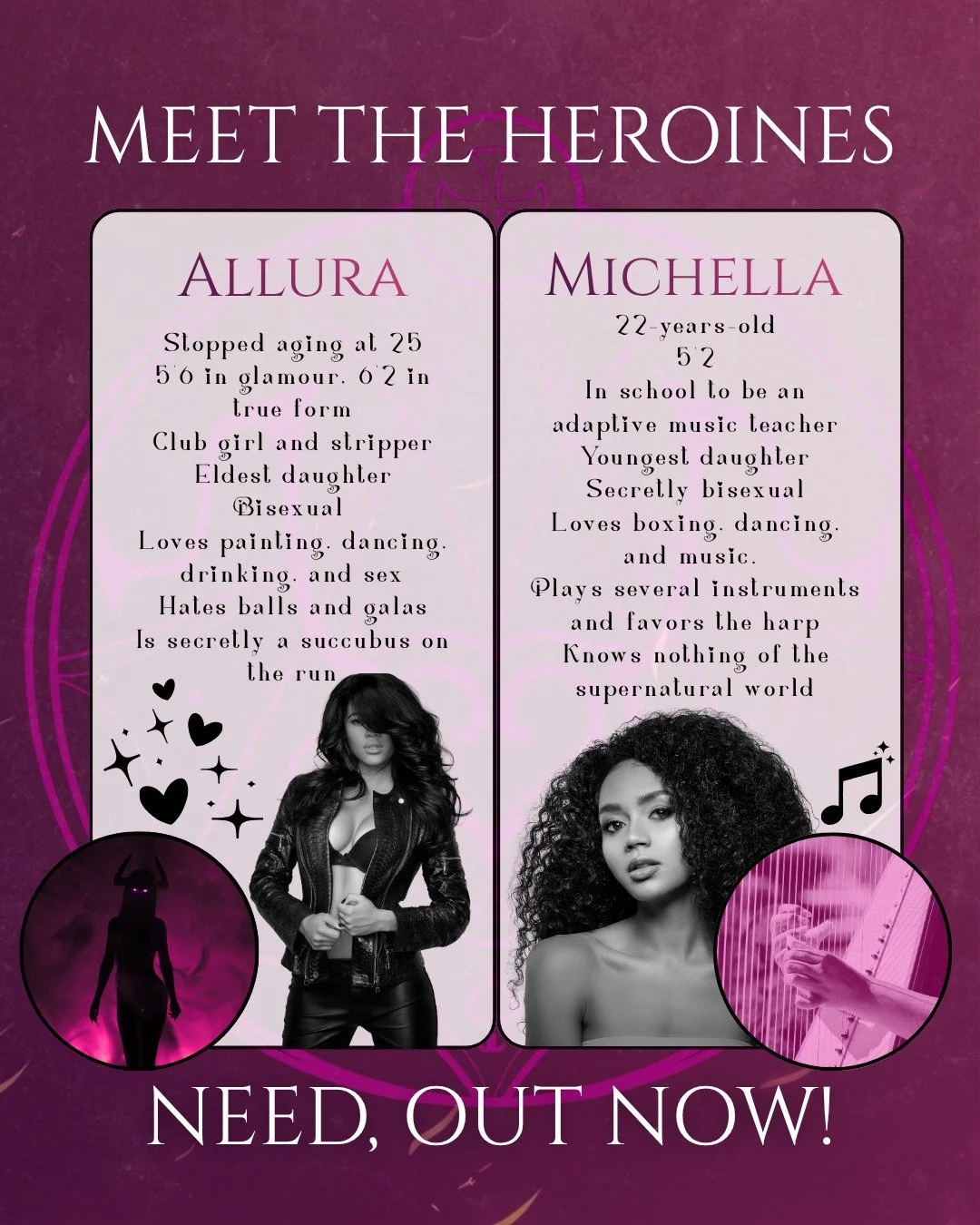 Meet the heroines of Need! Allura is a succubus on the run, posing as a stripper and club girl amongst Demon's Bane MC, a motorcycle club that also hunts the supernatural. Michella is a college senior determined to lose her V-card before she graduate