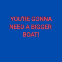 YOU'RE GONNA NEED A BIGGER BOAT!