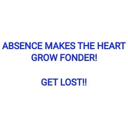 ABSENCE MAKES THE HEART GROW FONDER!  GET LOST!!