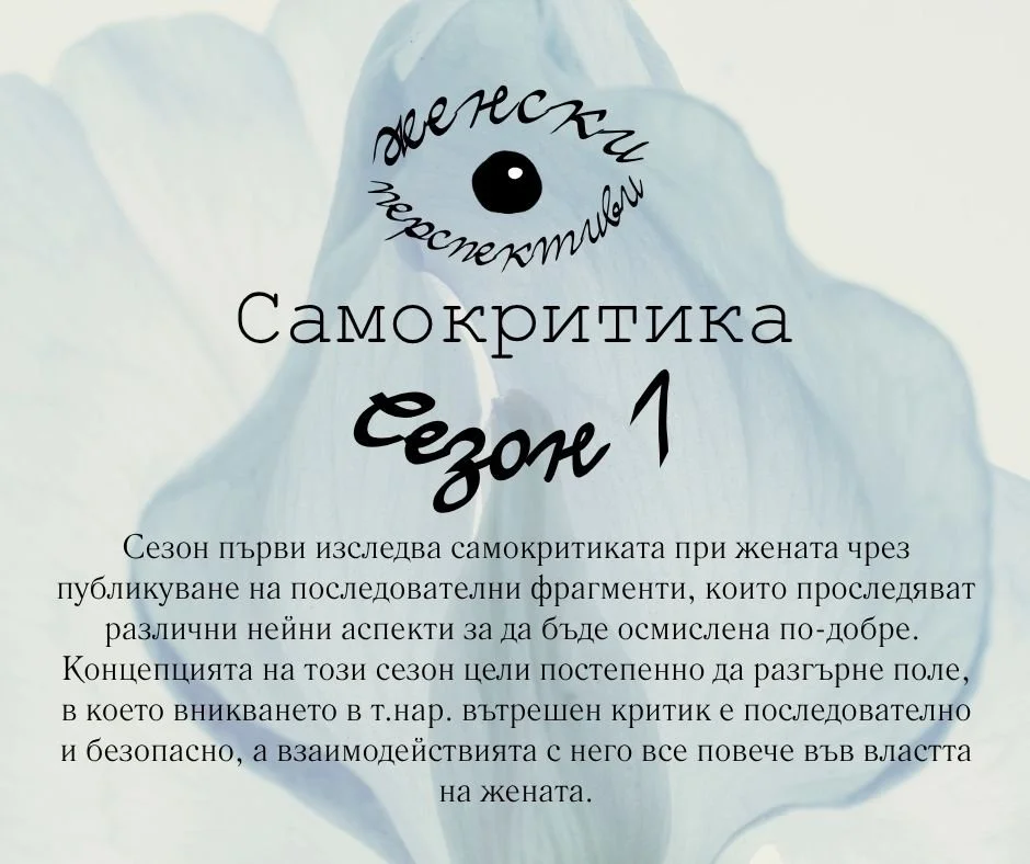 Добре дошла в Сезон първи на &bdquo;Женски перспективи&rdquo;.
Тази страница е пространство за изследване на вътрешния свят на жената, в което разглеждаме как преживяваме себе си и света, и как това се отразява върху нашата психична екосистема.
Сезон