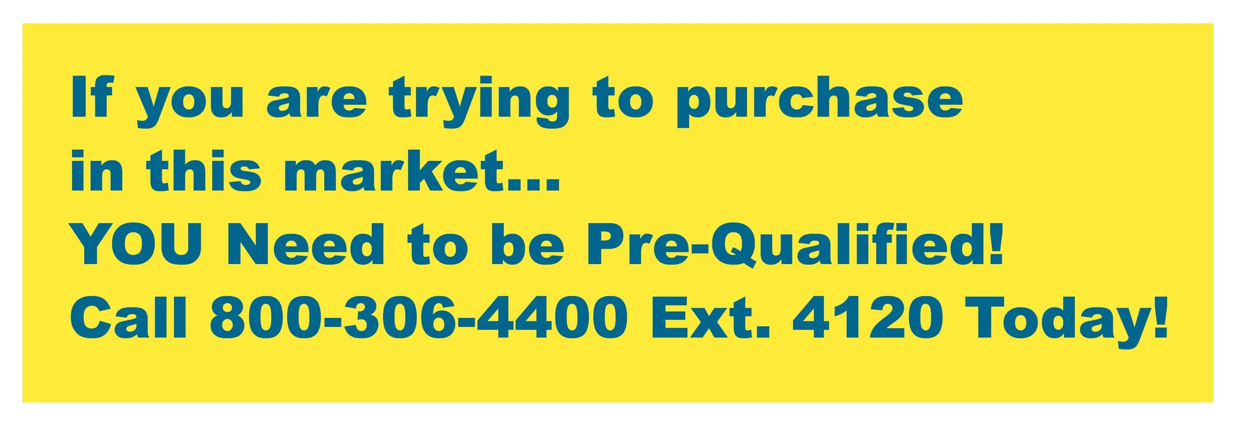 If you are trying to purchase in the market, you need to be pre-qualified. Call 800-306-4400 ext 4120 today
