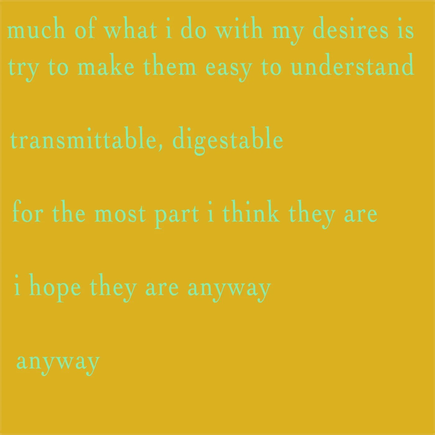 Quote in light blue text on mustard yellow background: "much of what i do with my desires is try to make them easy to understand transmittable, digestible for the most part i think they are i hope they are anyway anyway"