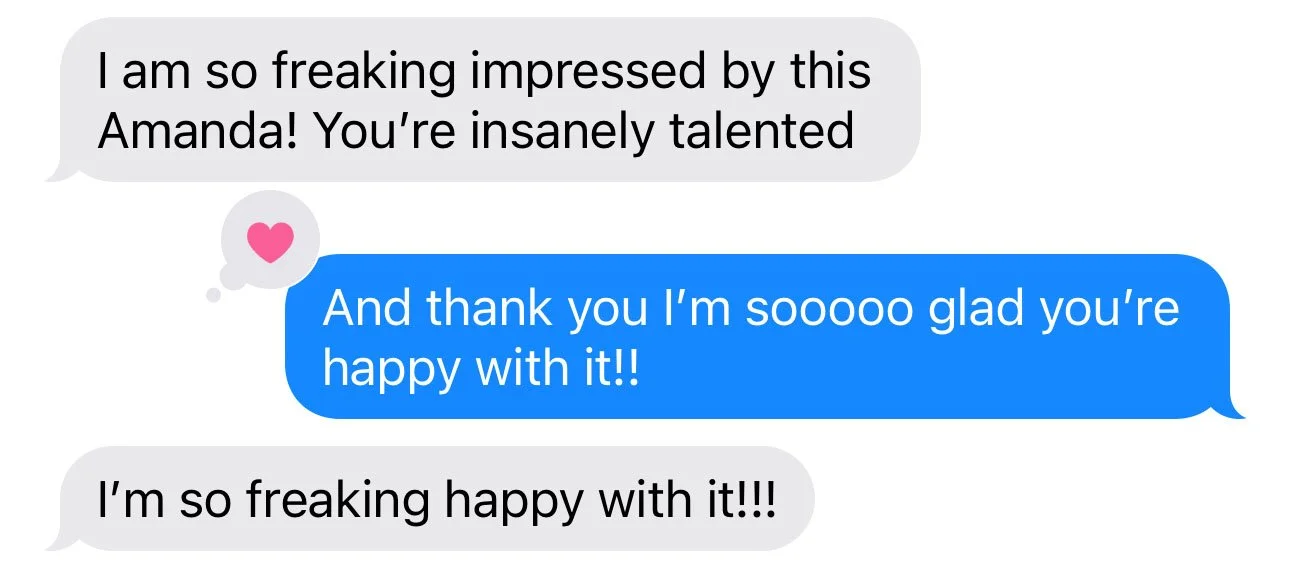 Text message conversation with three messages: 1) "I am so freaking impressed by this Amanda! You're insanely talented" 2) "And thank you I'm soooo glad you're happy with it!!" 3) "I’m so freaking happy with it!!!"