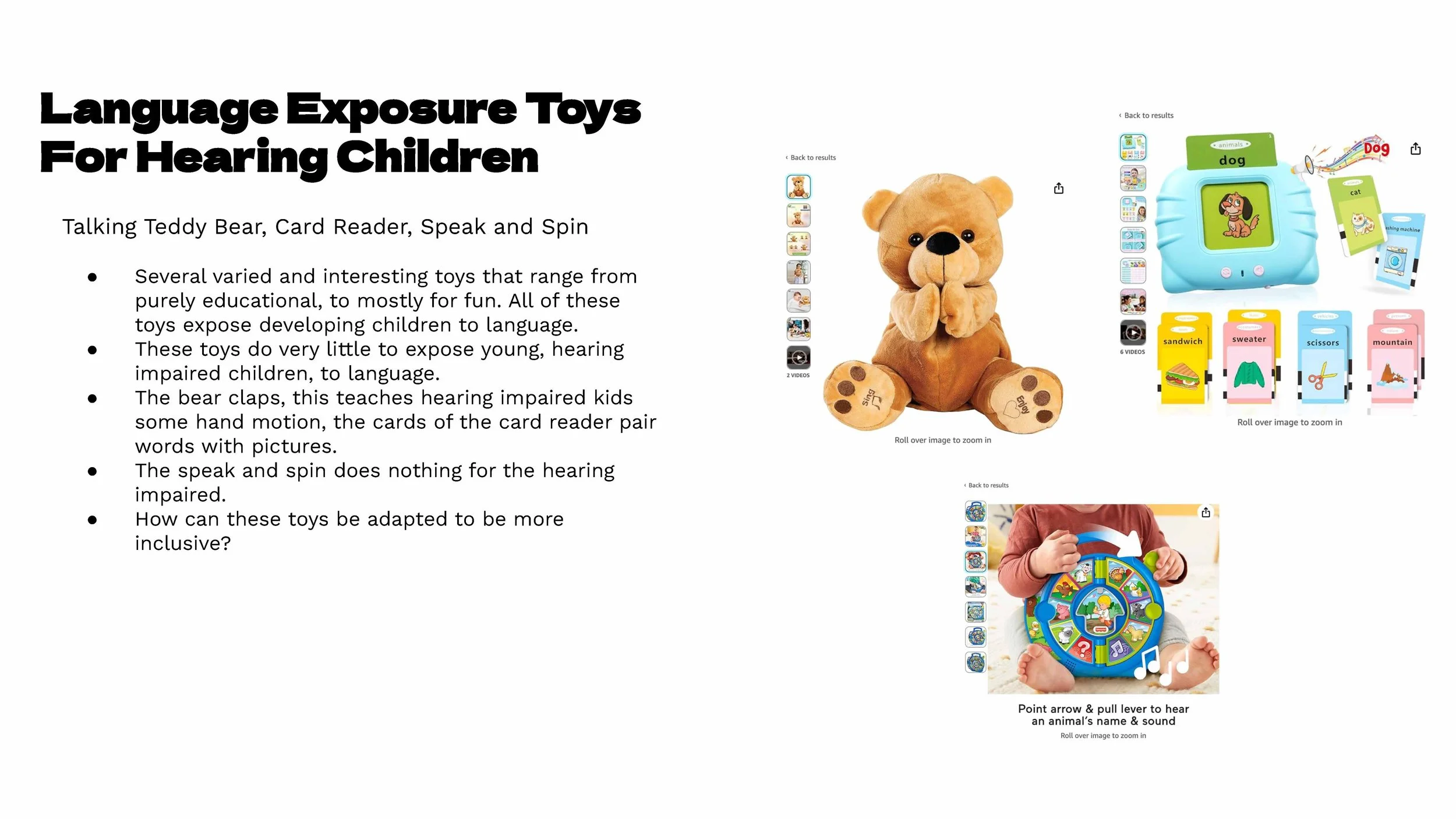 In researching existing language exposure products, I learned how numerous and varied the options for hearing children are, and how limited the selection is for hearing-impaired children.