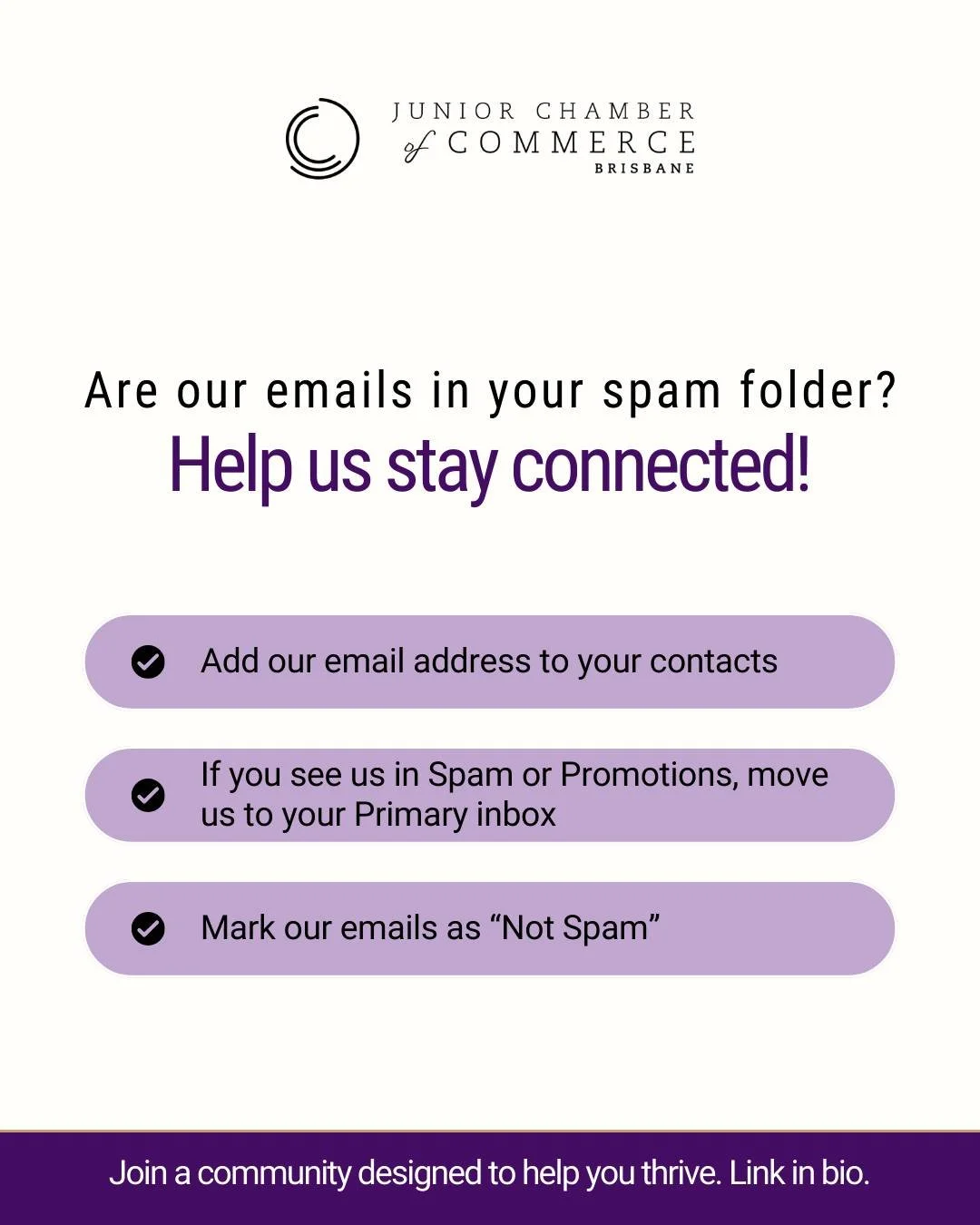 We&rsquo;ve been told some of our emails are landing in spam or promotions folders.

To make sure you don&rsquo;t miss event invites, member opportunities and updates:
✔ Add our email to your contacts
✔ Move our emails to your Primary inbox
✔ Mark us