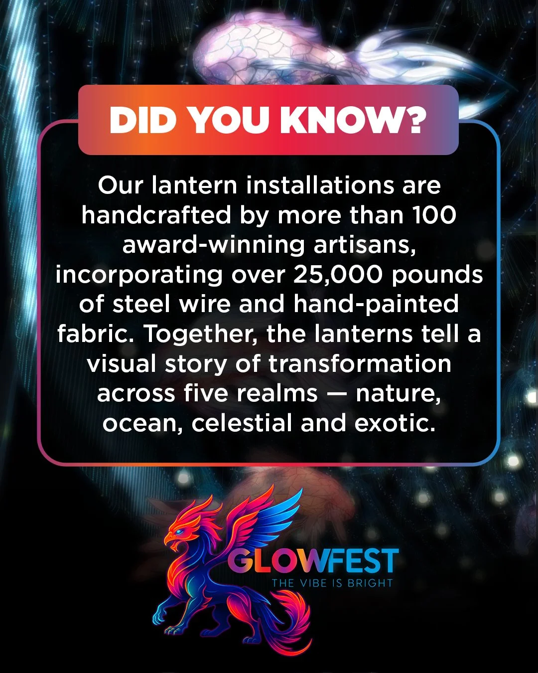 Over 100 award-winning artisans brought our lanterns to life, using 25,000+ pounds of steel wire and hand-painted fabric. Journey through five breathtaking realms &mdash; nature, ocean, celestial, and exotic &mdash; as each lantern tells a story of t