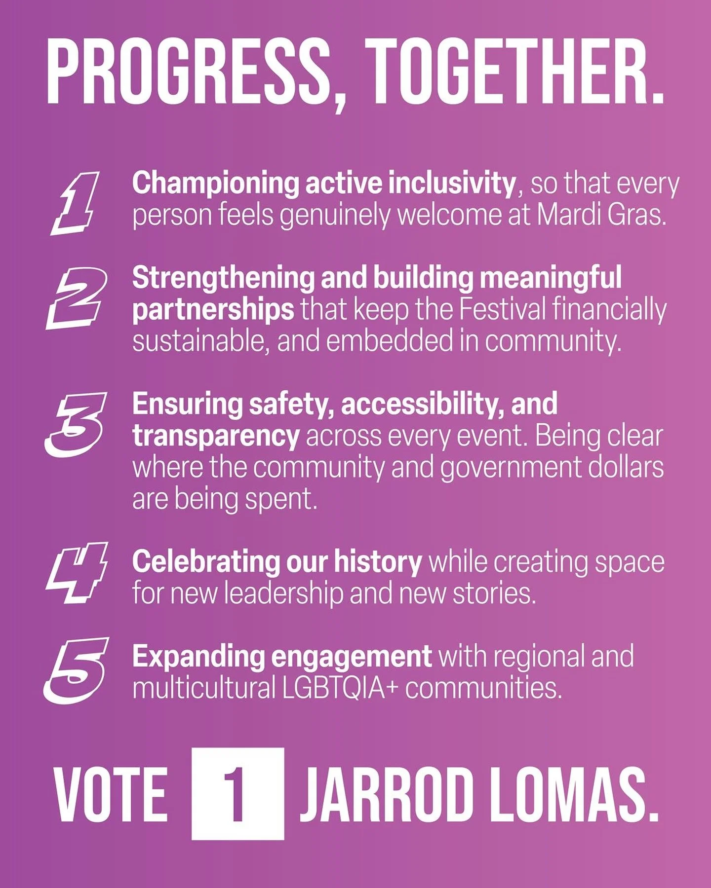 Here&rsquo;s my plan to make Mardi Gras stronger, more sustainable, more vibrant and importantly - for everyone.

I ask that you Vote 1 Jarrod Lomas (or assign me your proxy) so that we can Progress, Together!