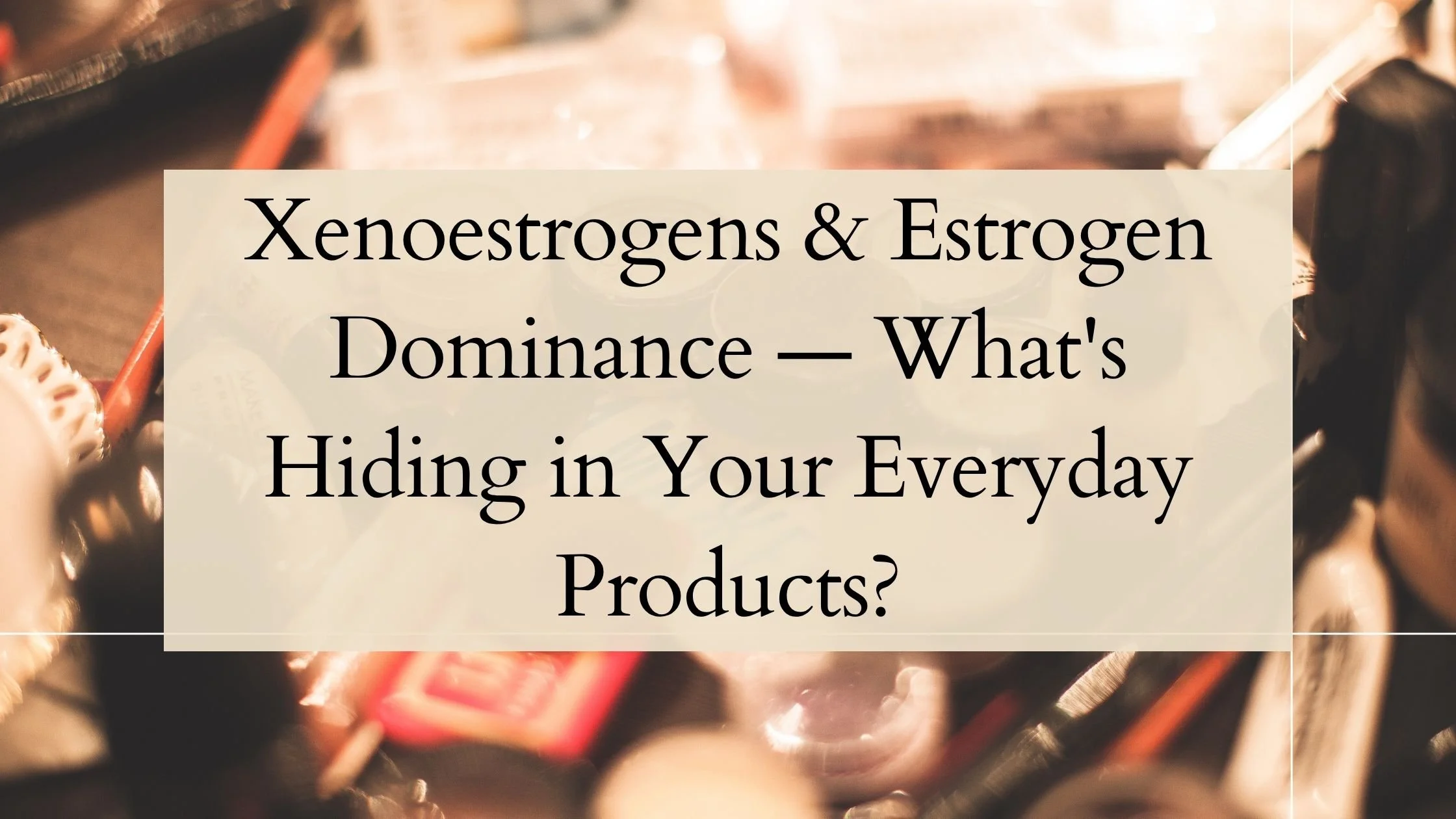 Xenoestrogens &amp; Estrogen Dominance — What's Hiding in Your Everyday Products?