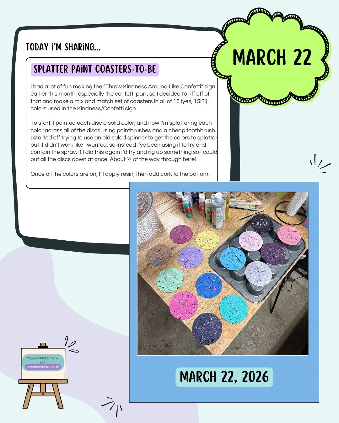 Day 22: Splatter Paint Coasters-to-Be

I loved how the "Throw Kindness Around Like Confetti" sign came out so much I decided to use all of the colors in it and make a bunch of interchangeable coasters. Apparently I used 15 colors on that on