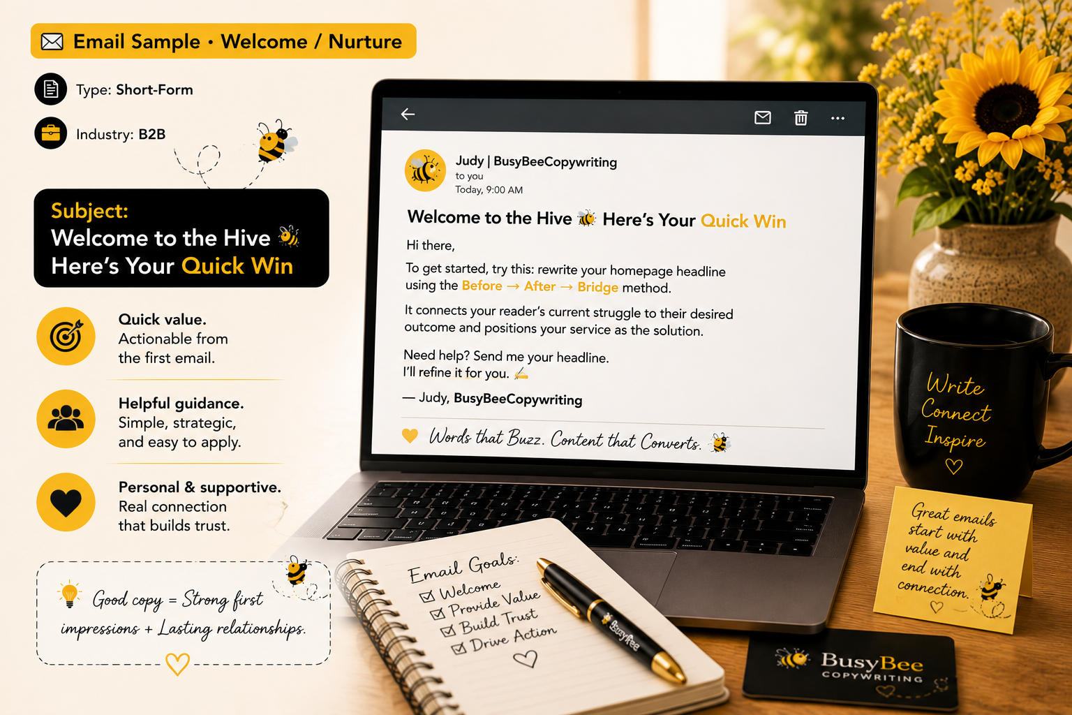 📧 Email Sample · Welcome / Nurture
Type: Short-Form
 Industry: B2B
Subject: Welcome to the Hive 🐝 Here’s Your Quick Win
Hi there,
To get started, try this: rewrite your homepage headline using the Before → After → Bridge method.
It connects your re