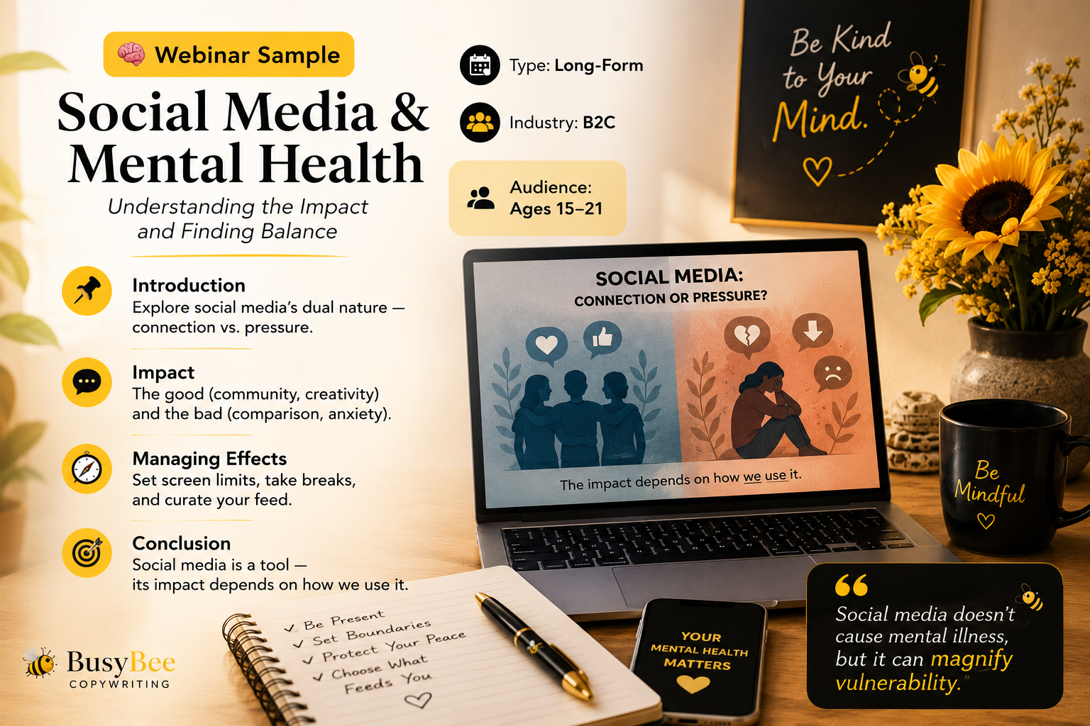🧠 Webinar Sample · Social Media & Mental Health
Type: Long-Form
 Industry: B2C
Title: Social Media and Mental Health -Understanding the Impact and Finding Balance
 Audience: Ages 15–21
📍 Introduction: Explore social media’s dual nature — connection