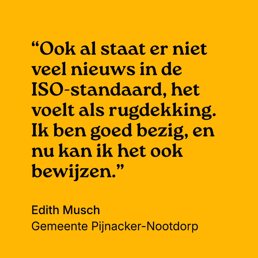 "Ook al staat er niet veel nieuws in de ISO-standaard, het voelt als rugdekking. Ik ben goed bezig, en nu kan ik het ook bewijzen." Edith Musch, gemeente Pijnacker-Nootdorp
