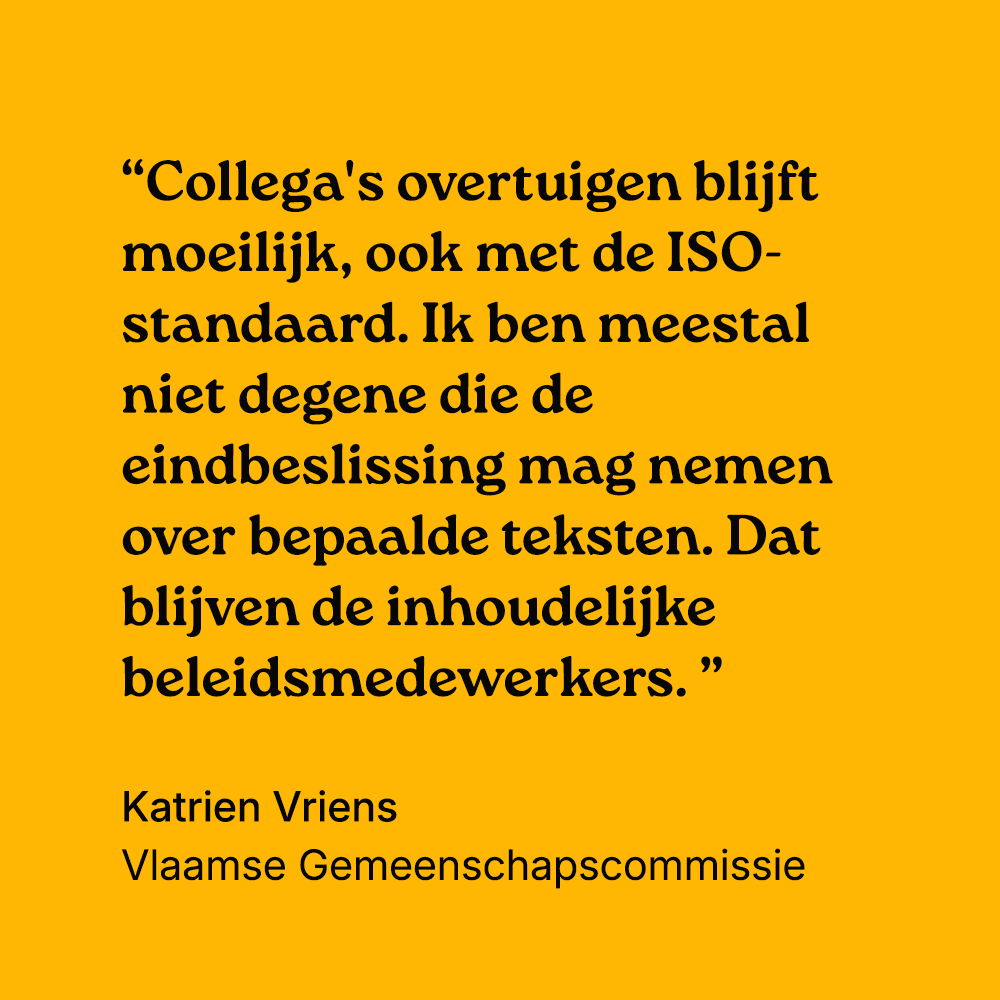 "Collega's overtuigen blijft moeilijk, ook met een ISO-standaard. Ik ben meestal niet degene die de eindbeslissing mag nemen over bepaalde teksten. Dat blijven de inhoudelijke beleidsmedewerkers." Katrien Vriens, Vlaamse Gemeenschapscommissie