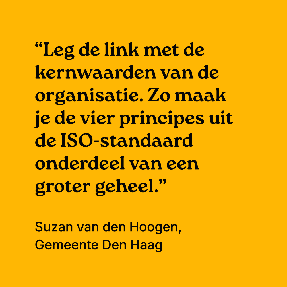 "Leg de link met de kernwaarden van de organisatie. Zo maak je de vier principes uit de ISO-standaard onderdeel van een groter geheel." Suzan van den Hoogen, gemeente Den Haag