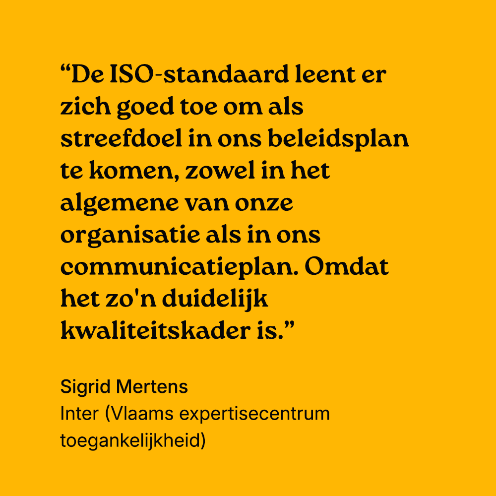 "De ISO-standaard leent er zich goed toe om als streefdoel in ons beleidsplan te komen, zowel in het algemene van onze organisatie als in ons communicatieplan. Omdat het zo'n duidelijk kwaliteitskader is." Sigrid Mertens, Inter (...)