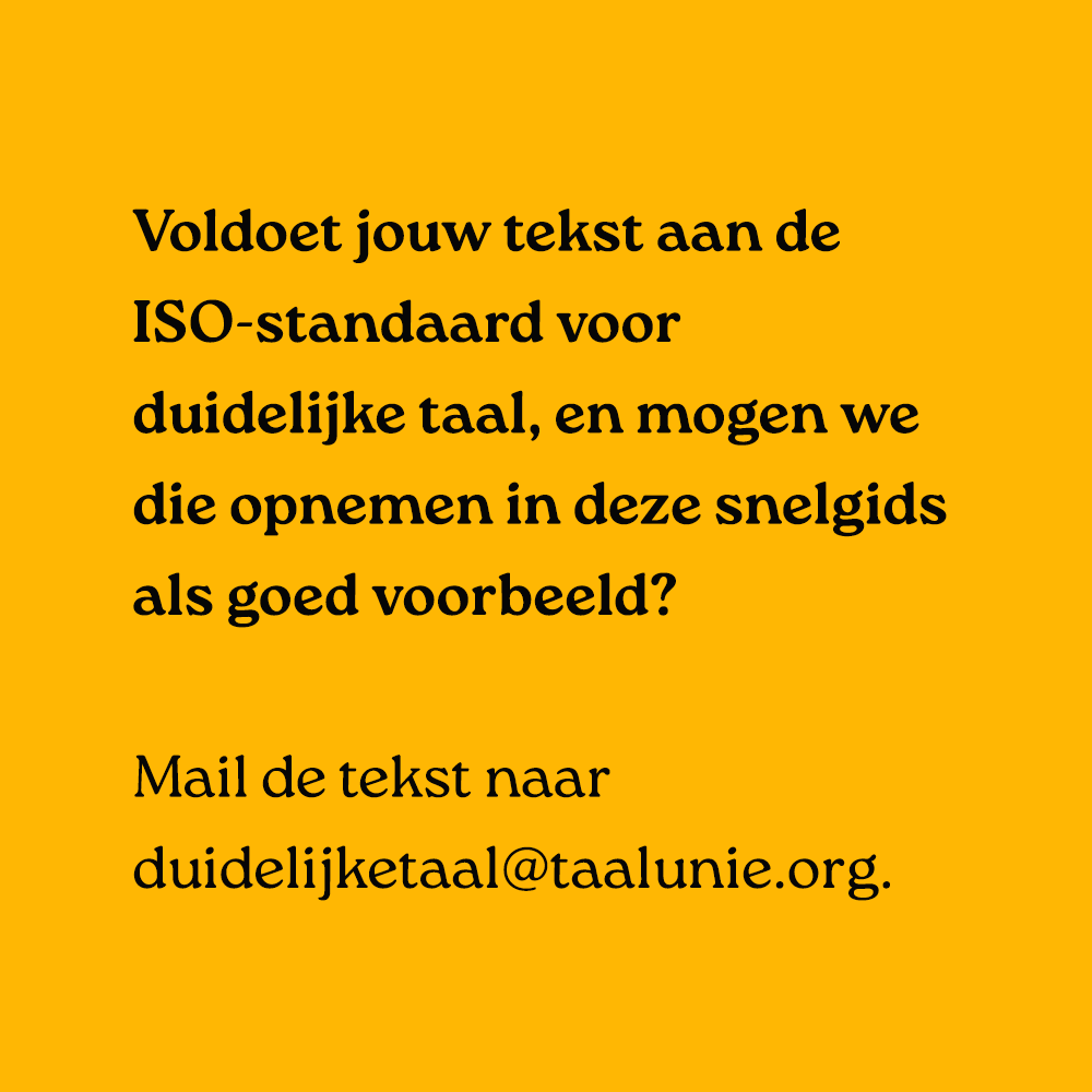 Voldoet jouw tekst aan de ISO-standaard voor duidelijke taal, en mogen we die opnemen in deze snelgids als goed voorbeeld? Mail de tekst naar duidelijketaal@taalunie.org.
