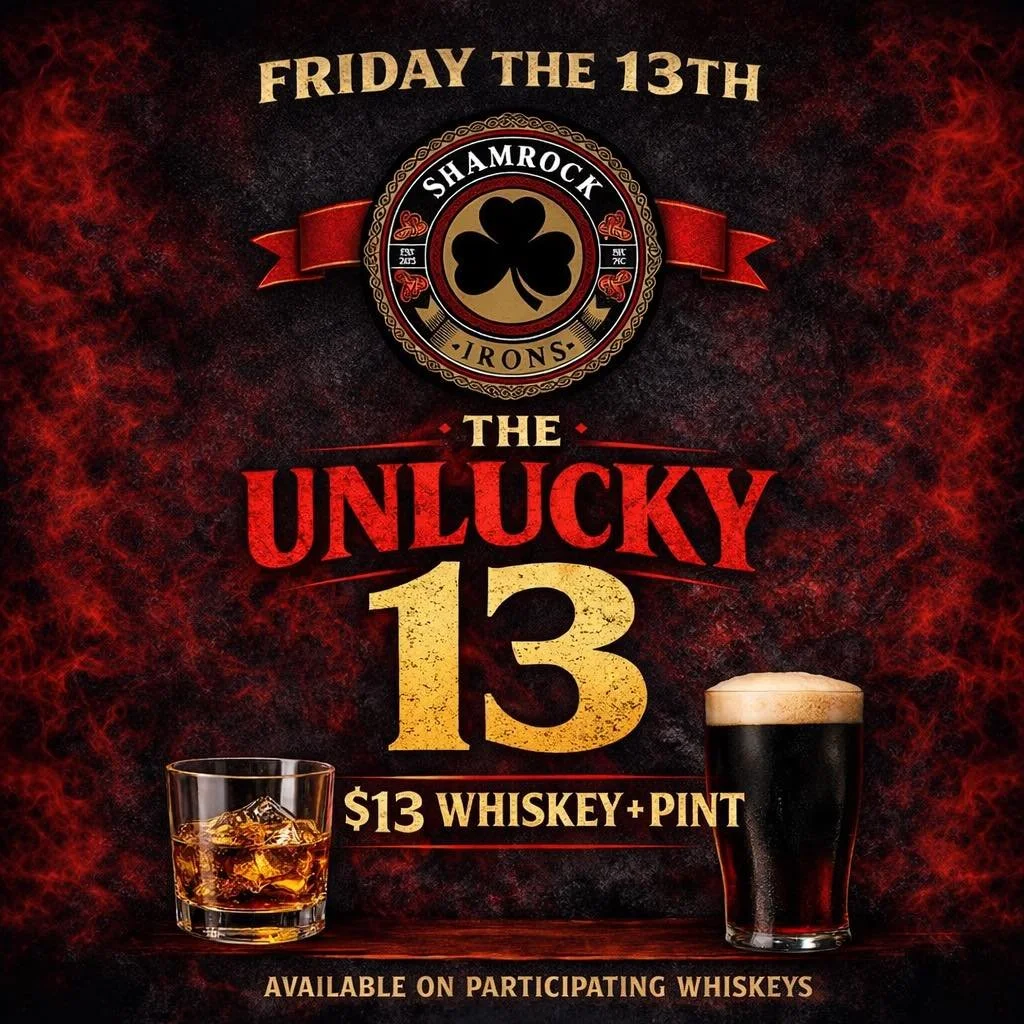⚠️ TODAY ONLY &mdash; THE UNLUCKY 13 🍀

FRIDAY THE 13TH AT SHAMROCK IRONS

Feeling lucky?
Or&hellip; not so much.
Either way we got you covered.

🥃 Whiskey + 🍺 Pint &mdash; $13

Pick from participating whiskeys.
Pick your draft.

Raise a glass to 