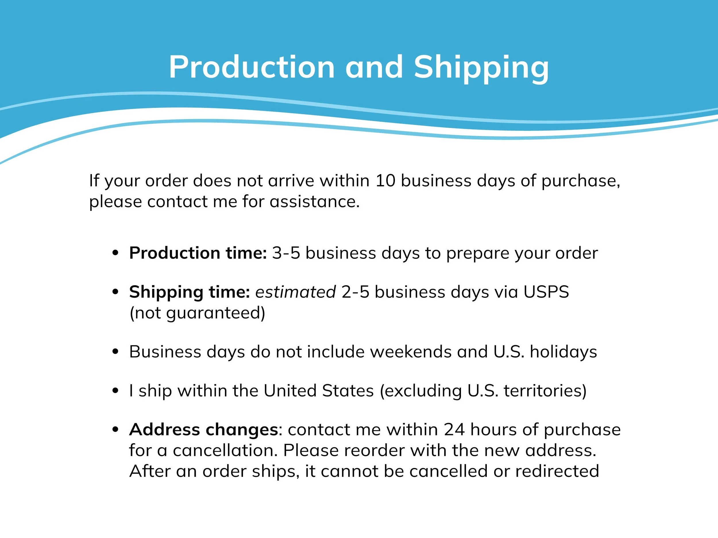 Production time is 3-5 business days and shipping is about 2-5 business days. I ship within the United States (excluding U.S. territories). I cannot update addresses or cancel orders in transit