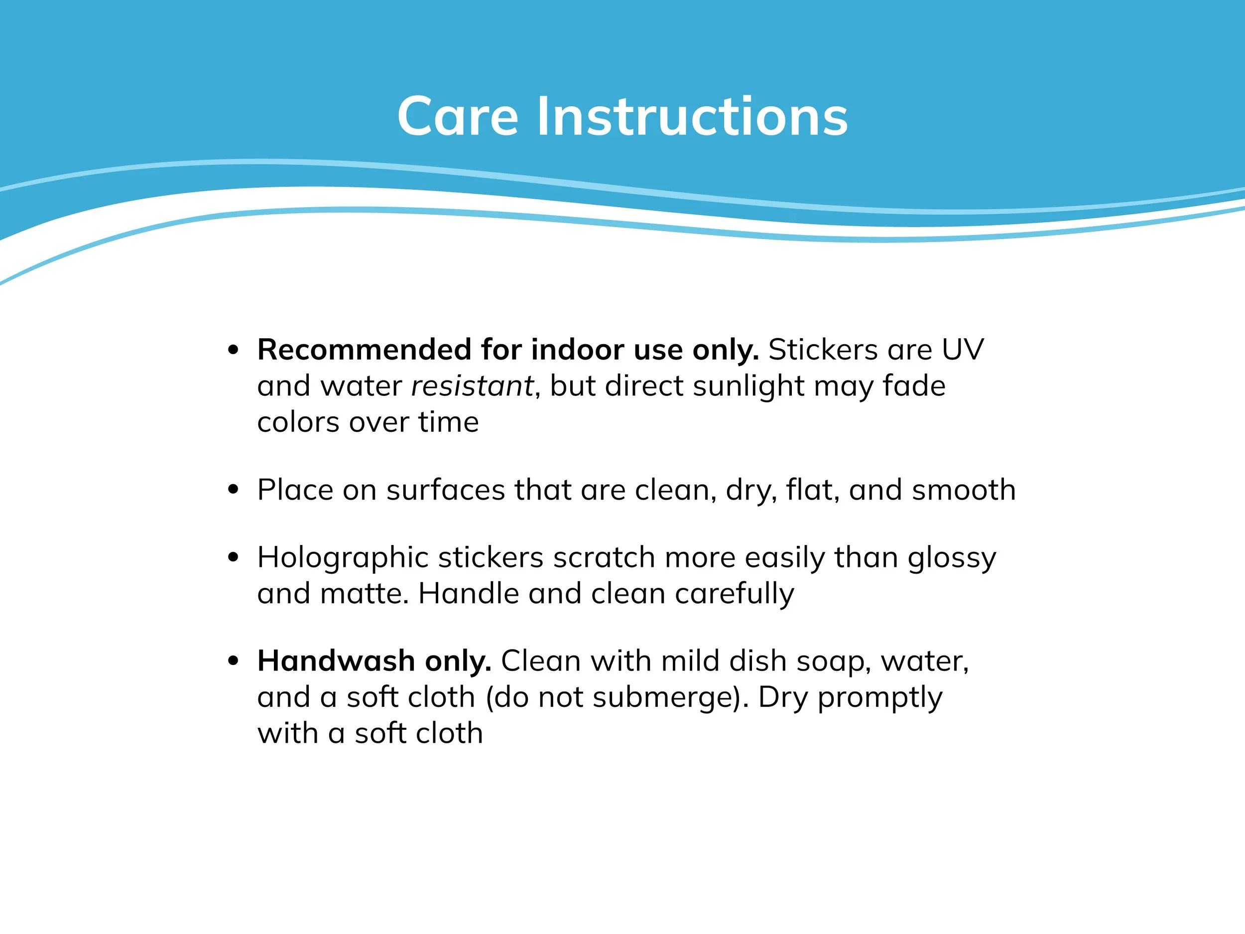 Stickers recommended for indoor use only. Surfaces should be clean, dry, flat, and smooth. Holo stickers are more prone to scratching. Handwash only with a soft cloth, don’t submerge, and dry promptly