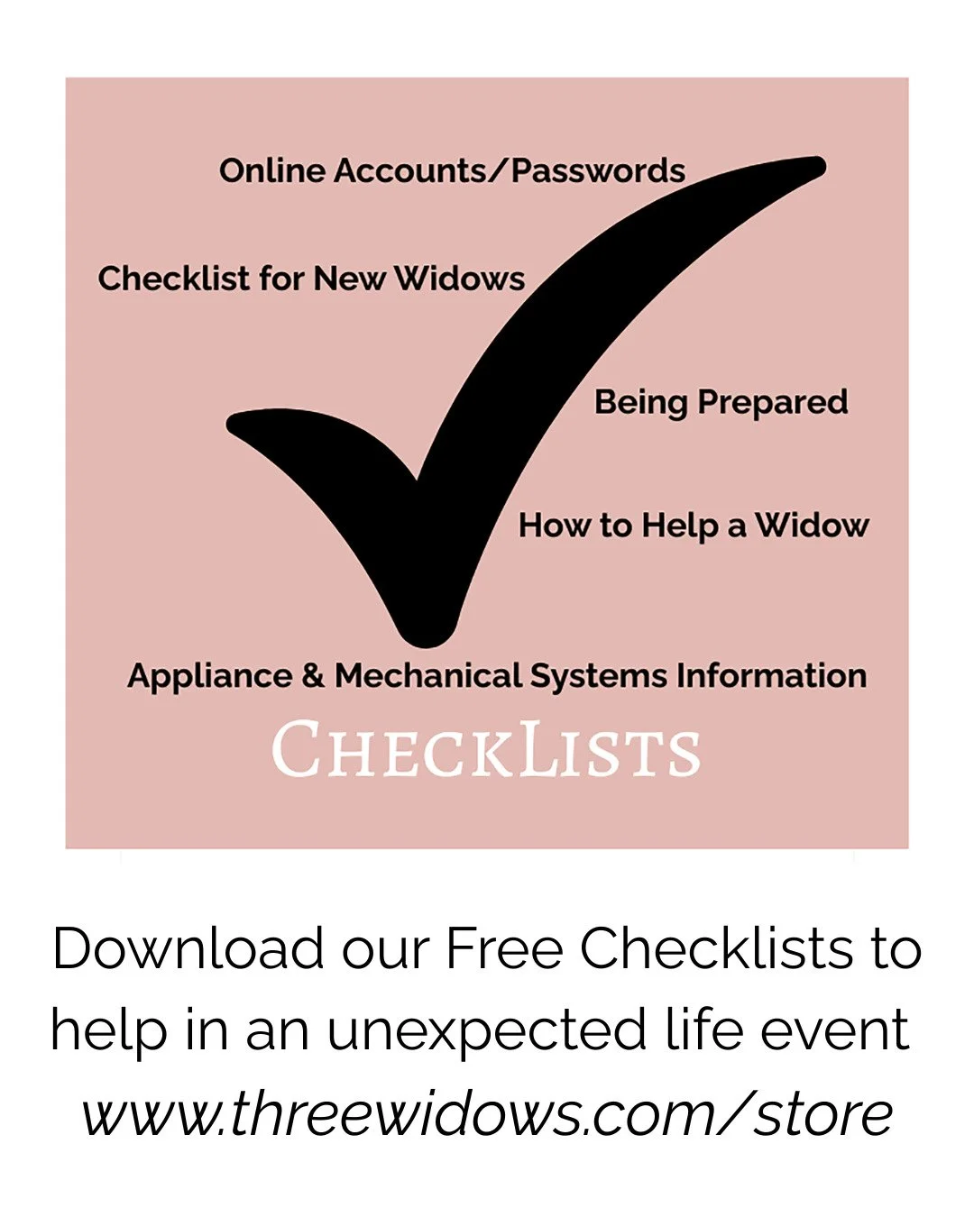 We constructed these checklists from our own experiences and from what other widows told us would have been helpful to them. Widows have found the checklists invaluable. 

And while the lists were constructed by the three widows, the checklists can b