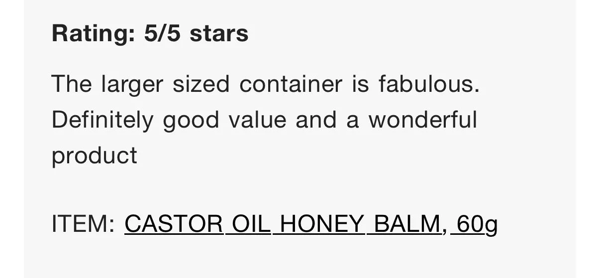 Text review of a product: "Rating: 5/5 stars. The larger sized container is fabulous. Definitely good value and a wonderful product. Item: Castor Oil Honey Balm, 60g."