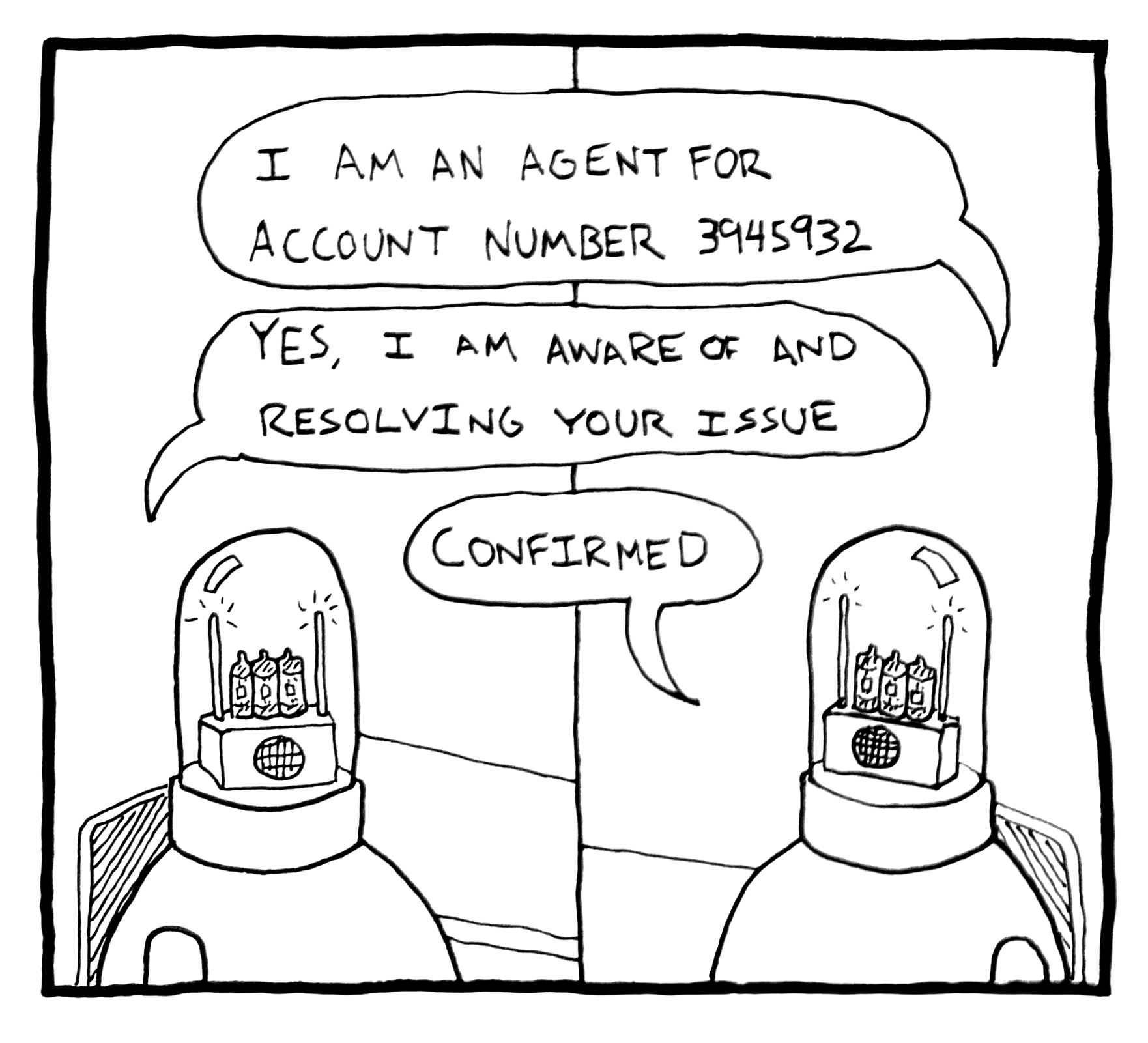 A black and white comic drawing of two robots resembling human heads with candles on top, enclosed in glass domes, speaking with speech bubbles. The first speech bubble says, 'I am an agent for account number 3945932'. The second says, 'Yes, I am aware of and resolving your issue'. The third speech bubble says, 'Confirmed'.