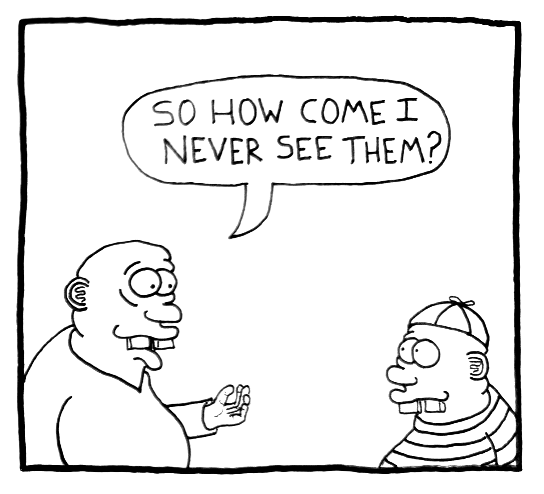 A cartoon image showing two men having a conversation. The man on the left has glasses, is bald, and is wearing a shirt. The man on the right is wearing a cap and a striped shirt. He appears to be listening. The man on the left has a speech bubble that says, 'So how come I never see them?'