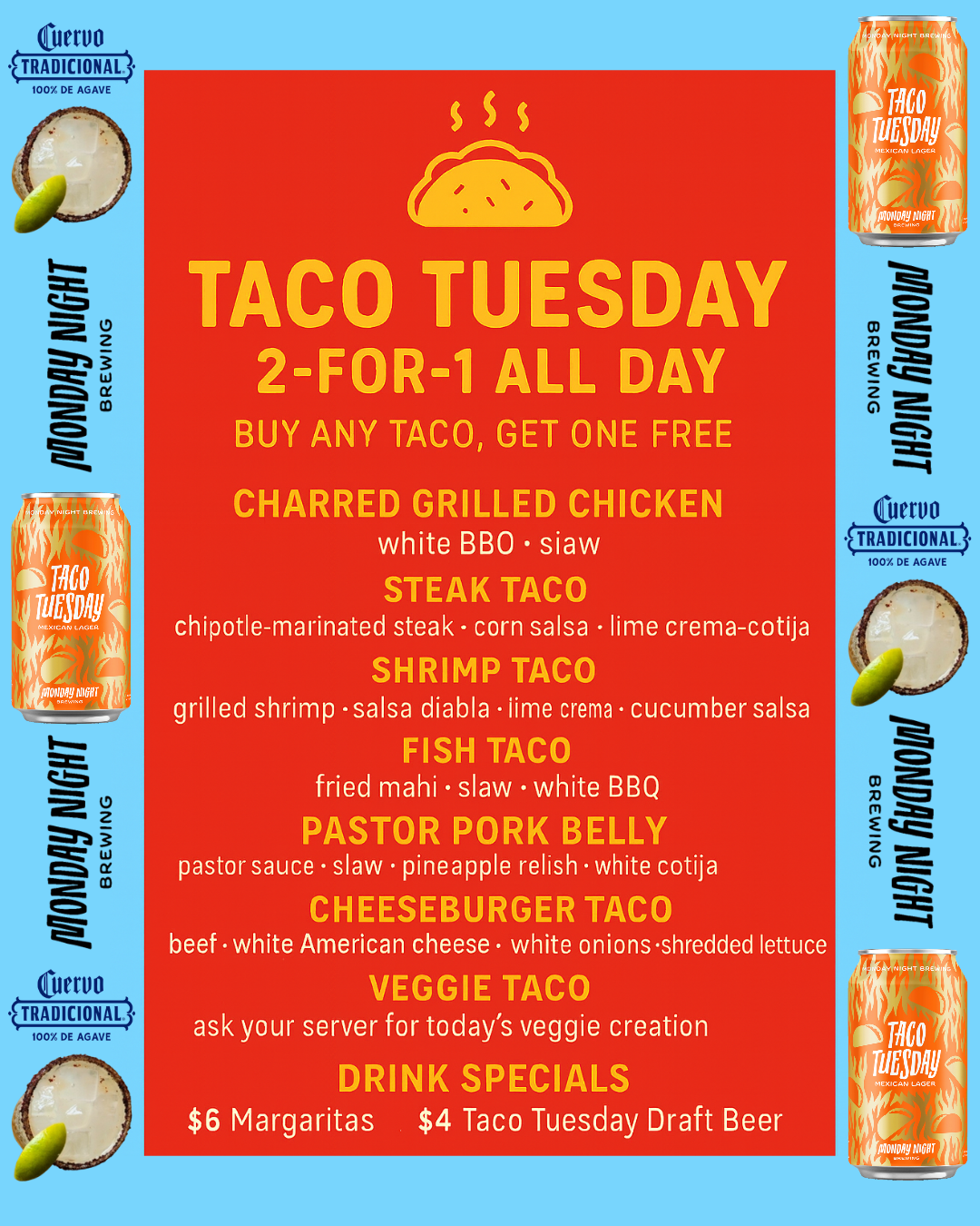 Taco Tuesday. 2-FOR-1 ALL DAY. BUY ANY TACO, GET ONE FREE. Drink Specials $6 Margs $4 Taco Tuesday Draft Beer