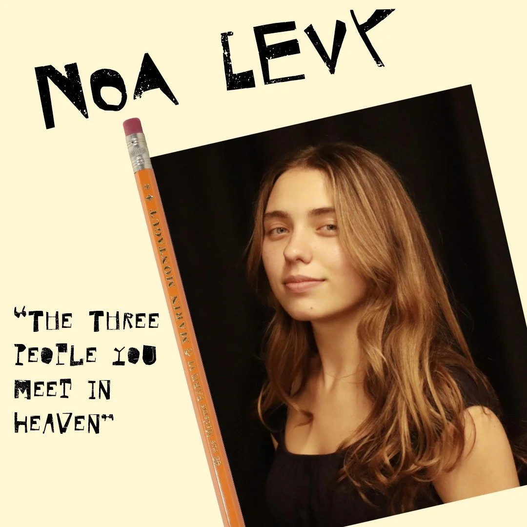 Introducing our first "Show Your Work" 2026 Director:

The Three People you meet in Heaven
Directed by Noa Levy

Noa Levy is a BFA 2 in the Acting program. When she&rsquo;s not living truthfully under imaginary circumstances, she&rsquo;s bu