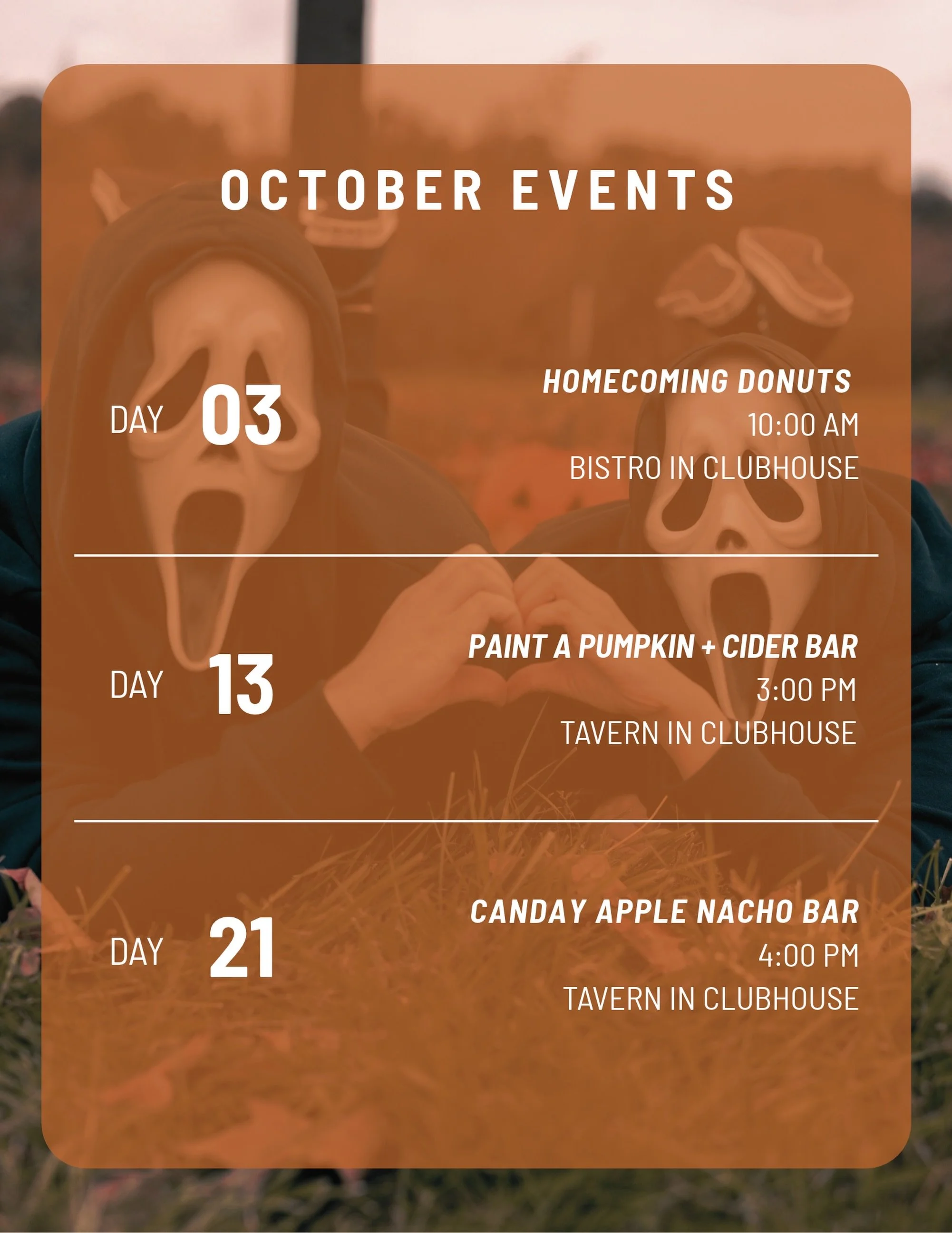🍂 Save the dates!
🍩 Oct. 3 | Homecoming Donuts | 10 AM 🎃 Oct. 13 | Paint a Pumpkin + Cider Bar | 3 PM 🍎 Oct. 21 | Candy Apple Nacho Bar | 4 PM
Join us in the Clubhouse for an October full of fall fun and festive treats!
