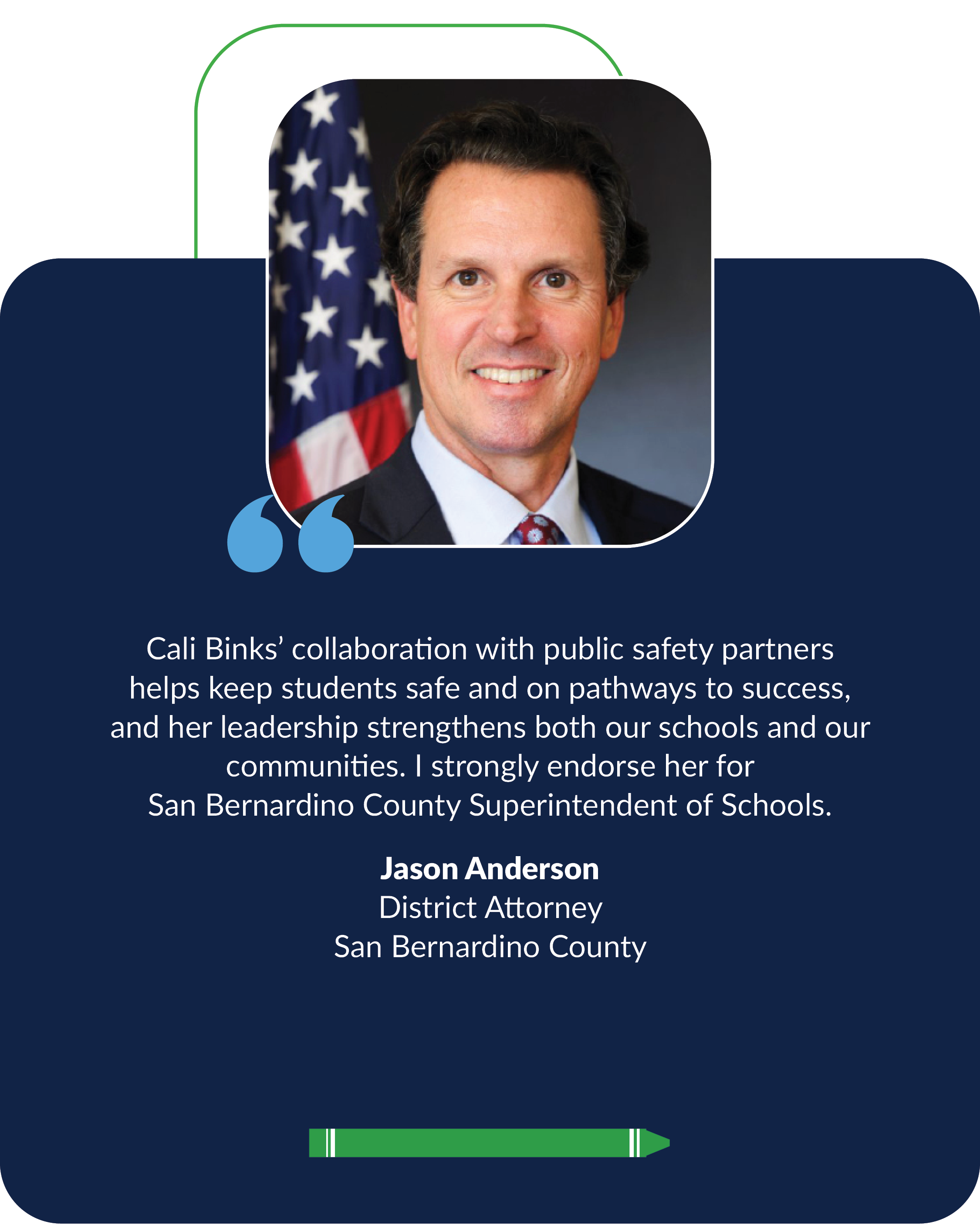 "Cali Binks’ collaboration with public safety partners helps keep students safe and on pathways to success, and her leadership strengthens both our schools and our communities. I strongly endorse her for  San Bernardino County Superintendent of Schoo