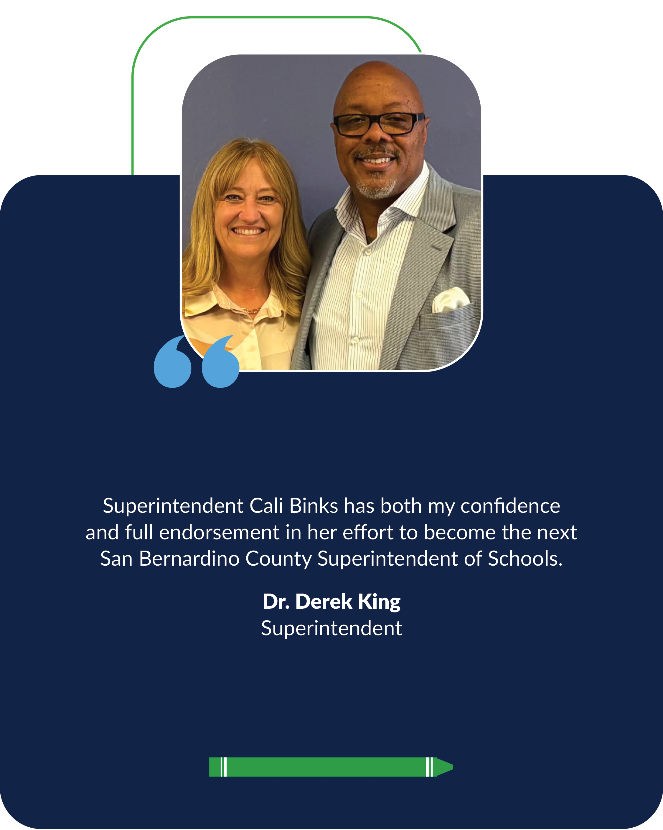 Superintendent Cali Binks has both my confidence  and full endorsement in her effort to become the next  San Bernardino County Superintendent of Schools. Dr. Derek King, Superintendent
