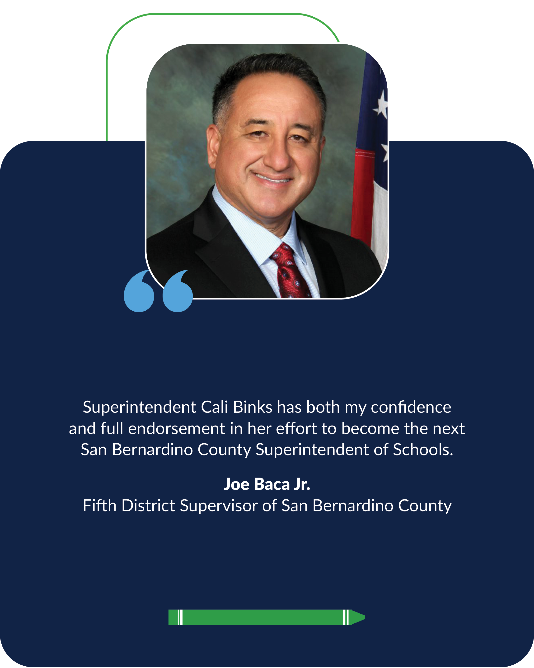 Superintendent Cali Binks has both my confidence  and full endorsement in her effort to become the next  San Bernardino County Superintendent of Schools. Joe Baca Jr., Fifth District Supervisor of San Bernardino County