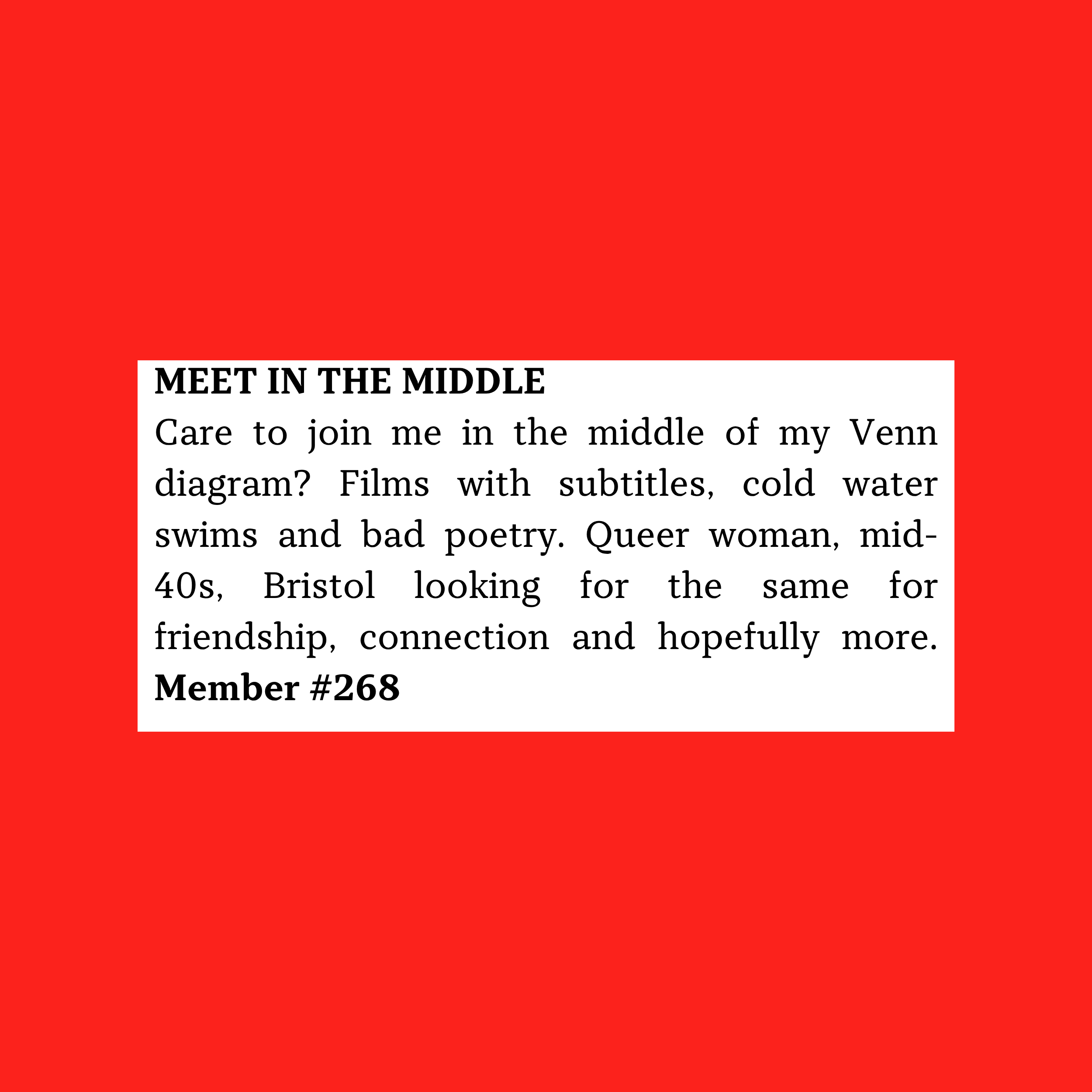 Care to join me in the middle of my Venn diagram? Films with subtitles, cold water swims and bad poetry. Queer woman, mid-40s, Bristol looking for the same for friendship, connection and hopefully more. Member #268