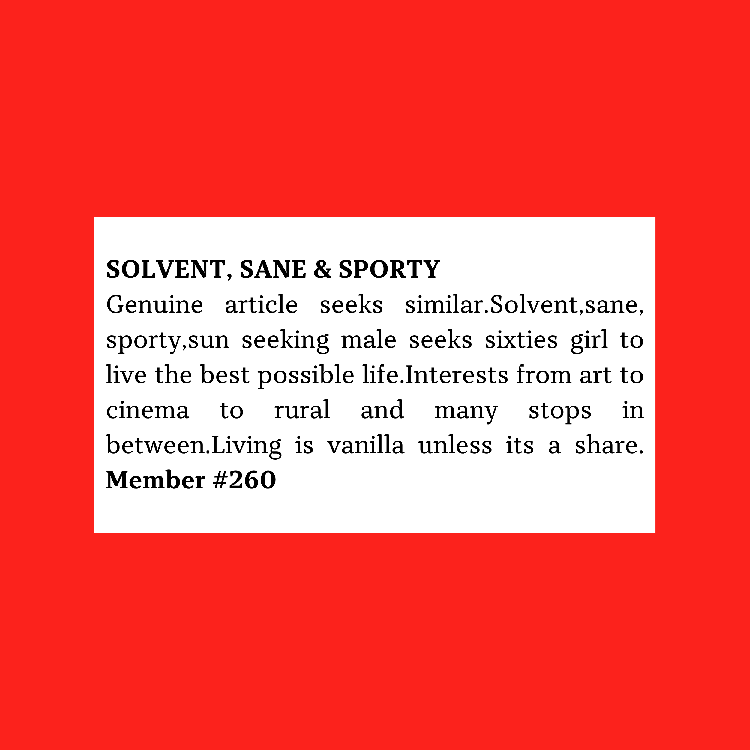 Genuine article seeks similar.Solvent,sane, sporty,sun seeking male seeks sixties girl to live the best possible life.Interests from art to cinema to rural and many stops in between.Living is vanilla unless its a share. Member #260