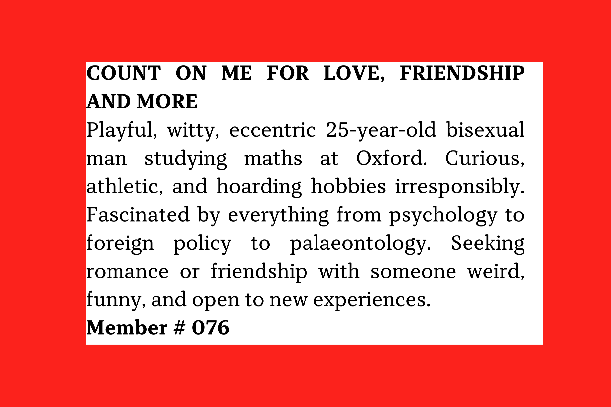 Member #076: 25M Oxford maths student, bi, witty and eccentric; seeks weird, curious partner for romance or friendship and shared adventures.