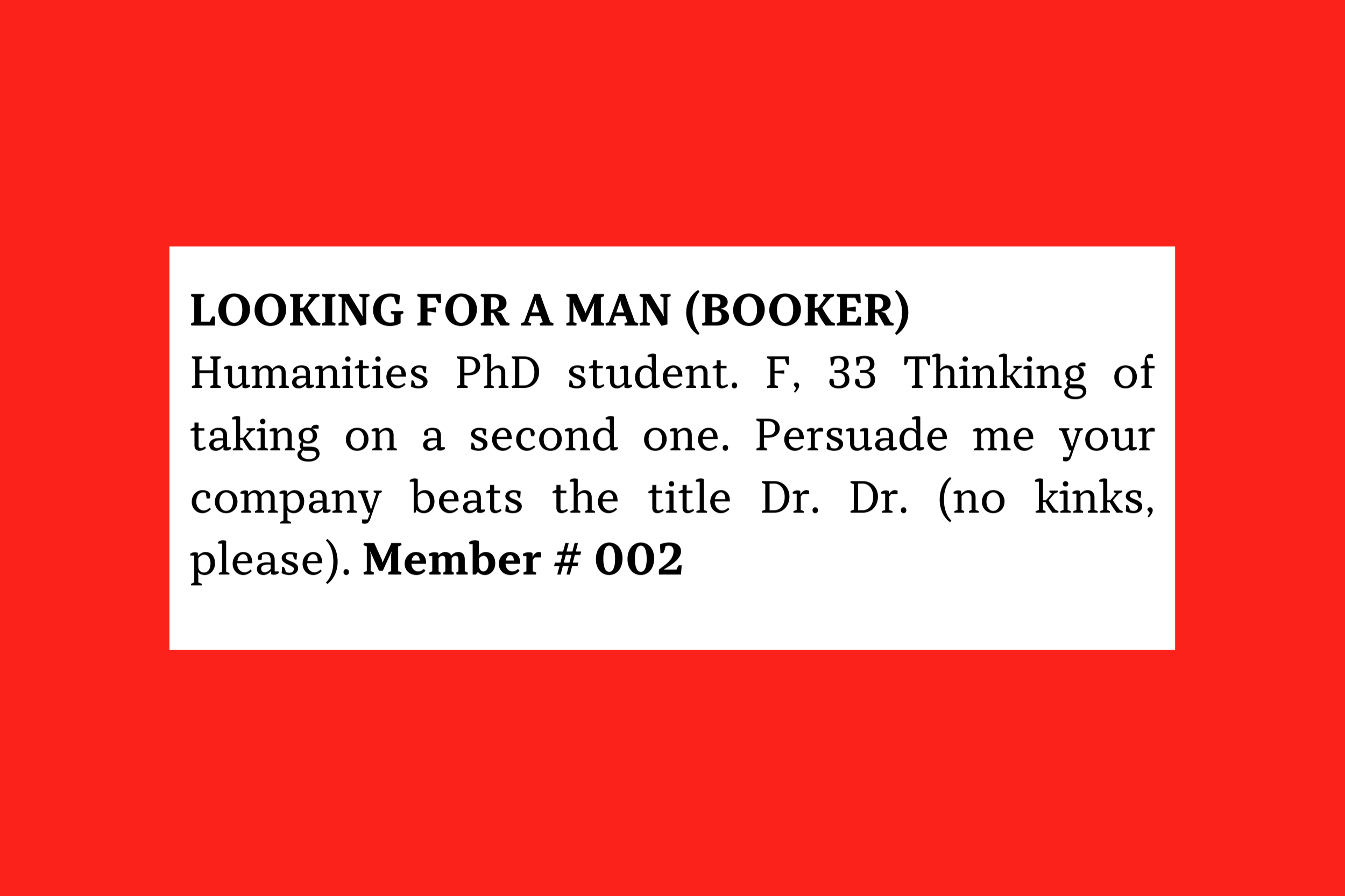 Looking for a Man (Booker) Humanities PhD student. F, 33 Thinking of taking on a second one. Persuade me your company beats the title Dr. Dr. (no kinks, please). Member # 002