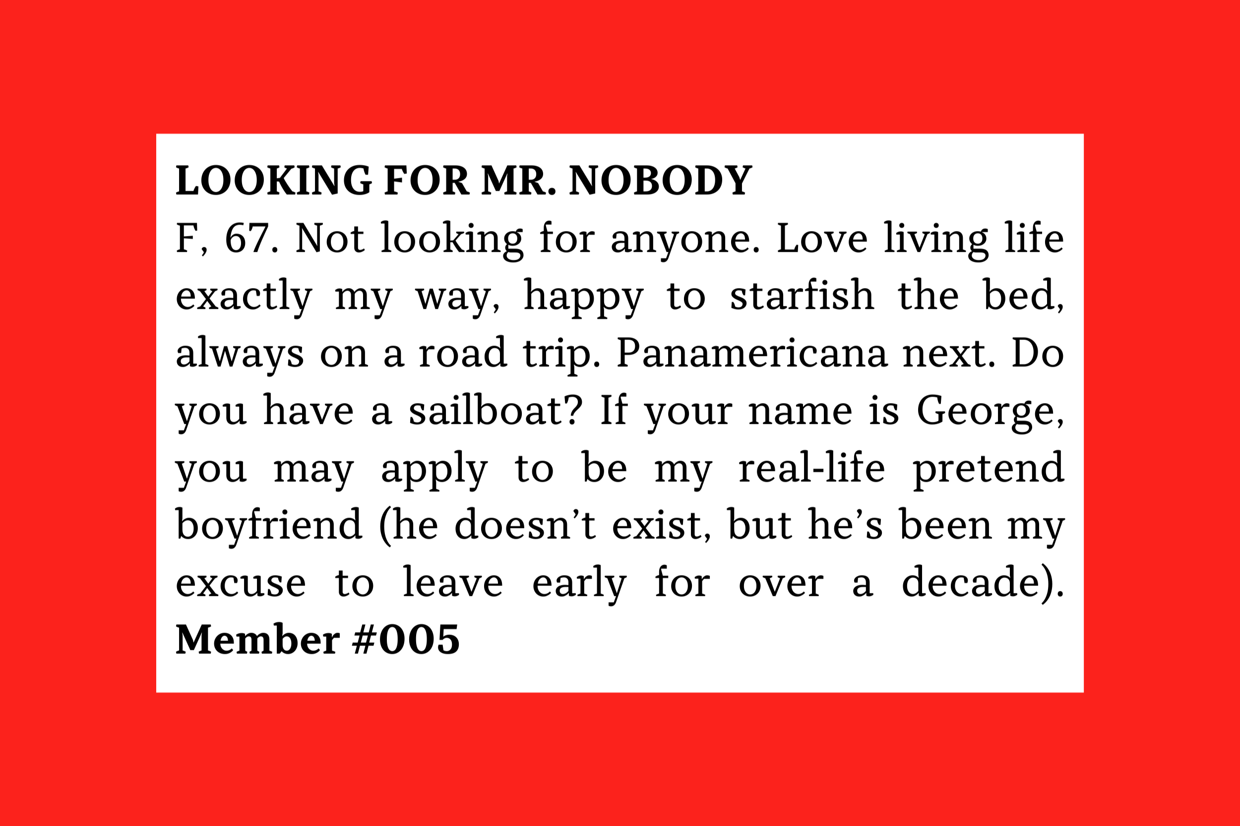 Looking for Mr. Nobody F, 67. Not looking for anyone. Love living life exactly my way, happy to starfish the bed, always on a road trip. Panamericana next. Do you have a sailboat? Member #005