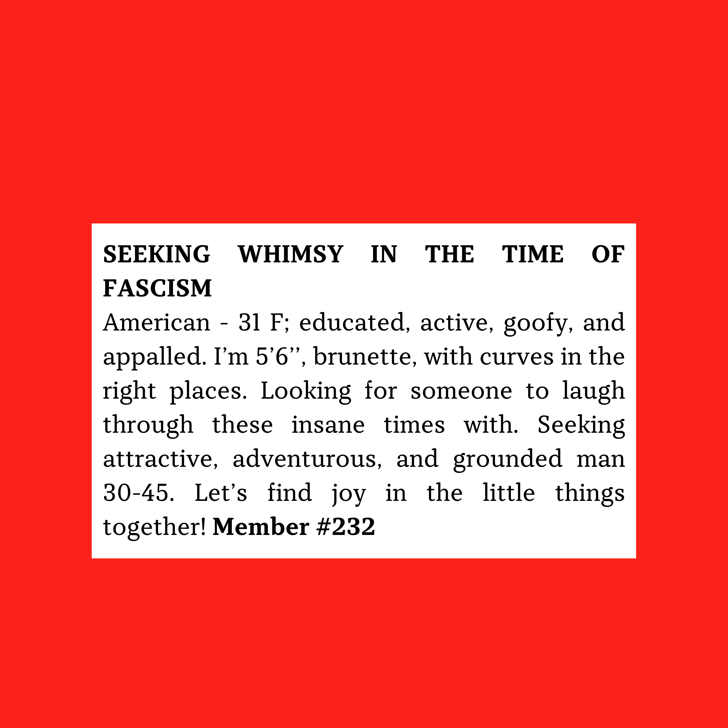 Member #232: 31F American, 5'6" brunette, witty and active; seeks 30–45 adventurous, grounded man to share laughter and joy.