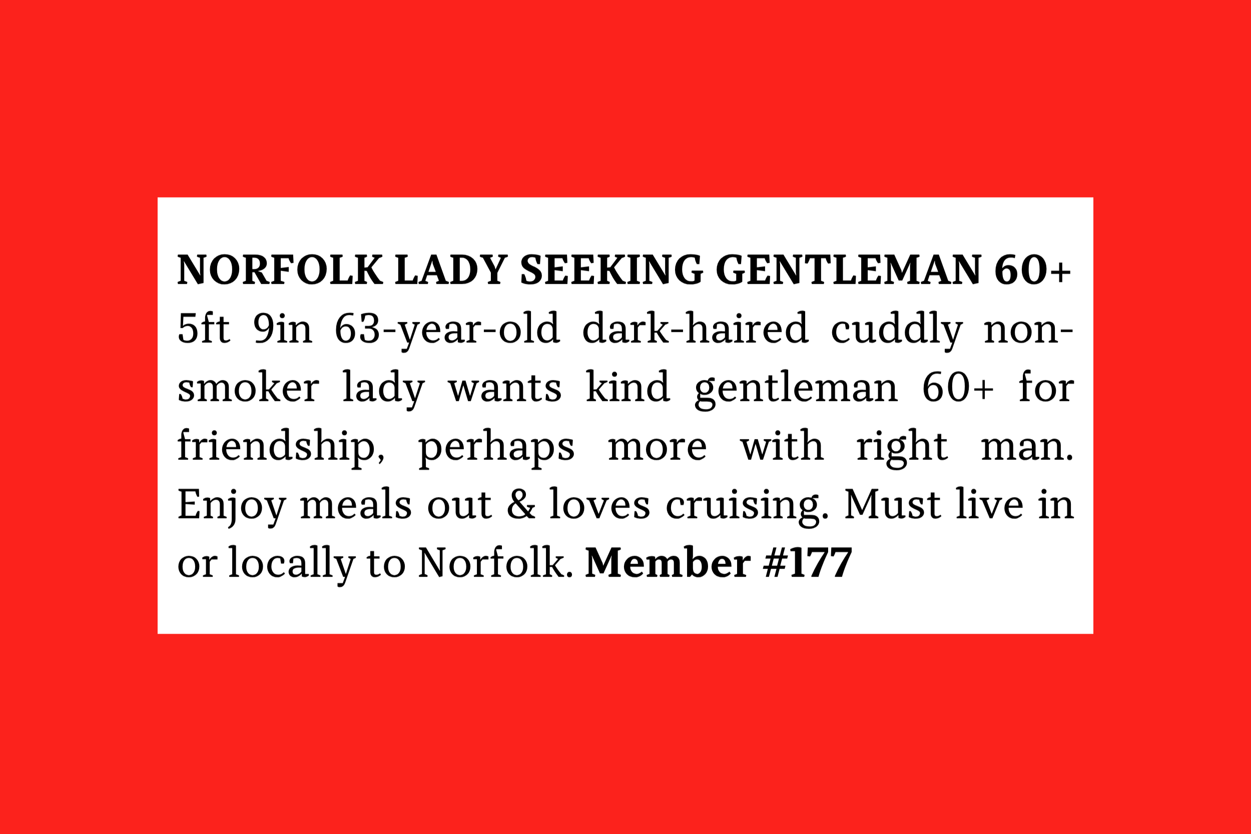Member #177: 63F Norfolk, 5'9" dark-haired, cuddly, non-smoker seeking kind local 60+ man for friendship, dining, cruising, and possibly more.