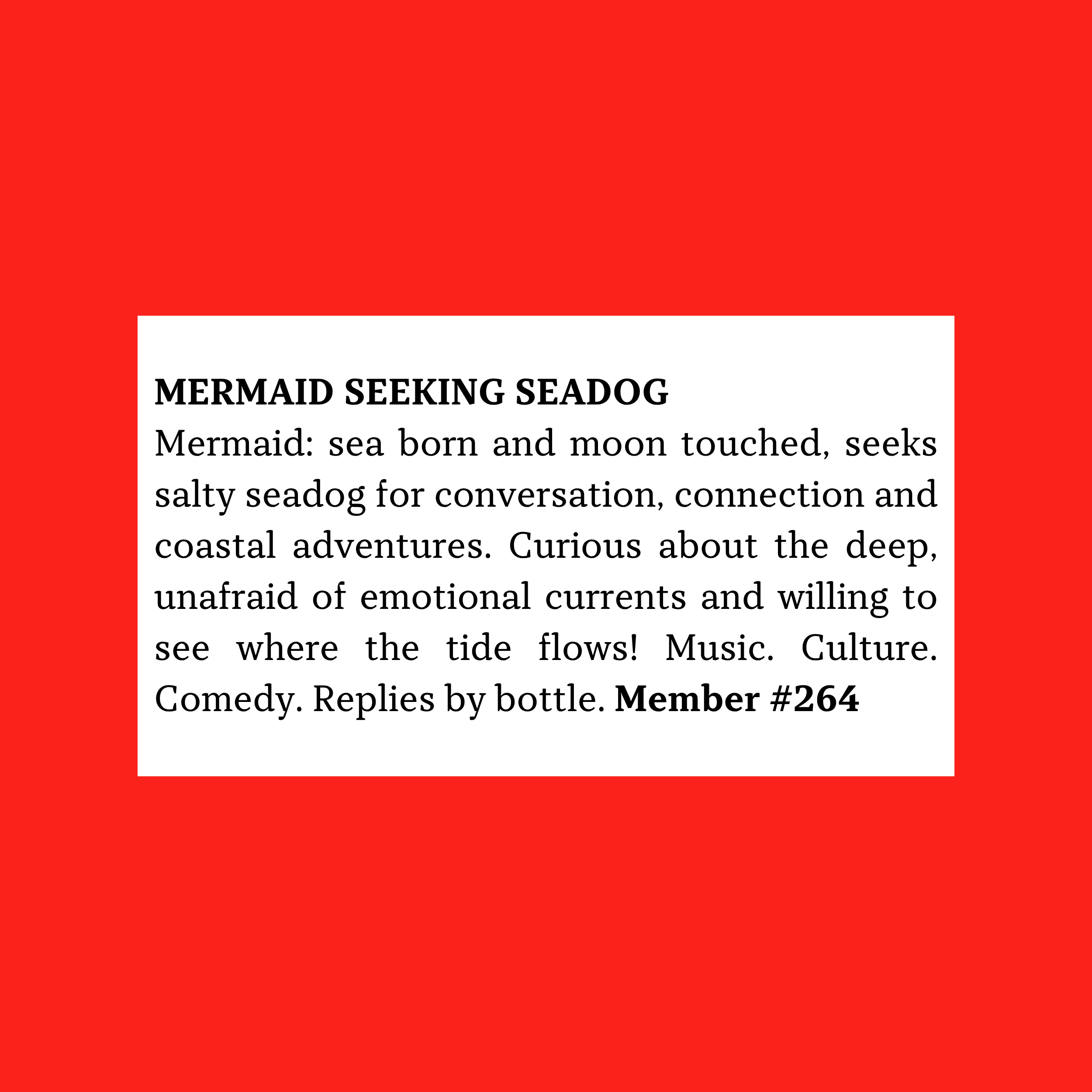 Mermaid: sea born and moon touched, seeks salty seadog for conversation, connection and coastal adventures. Curious about the deep, unafraid of emotional currents and willing to see where the tide flows! Music. Culture. Comedy. Replies by bottle.#264