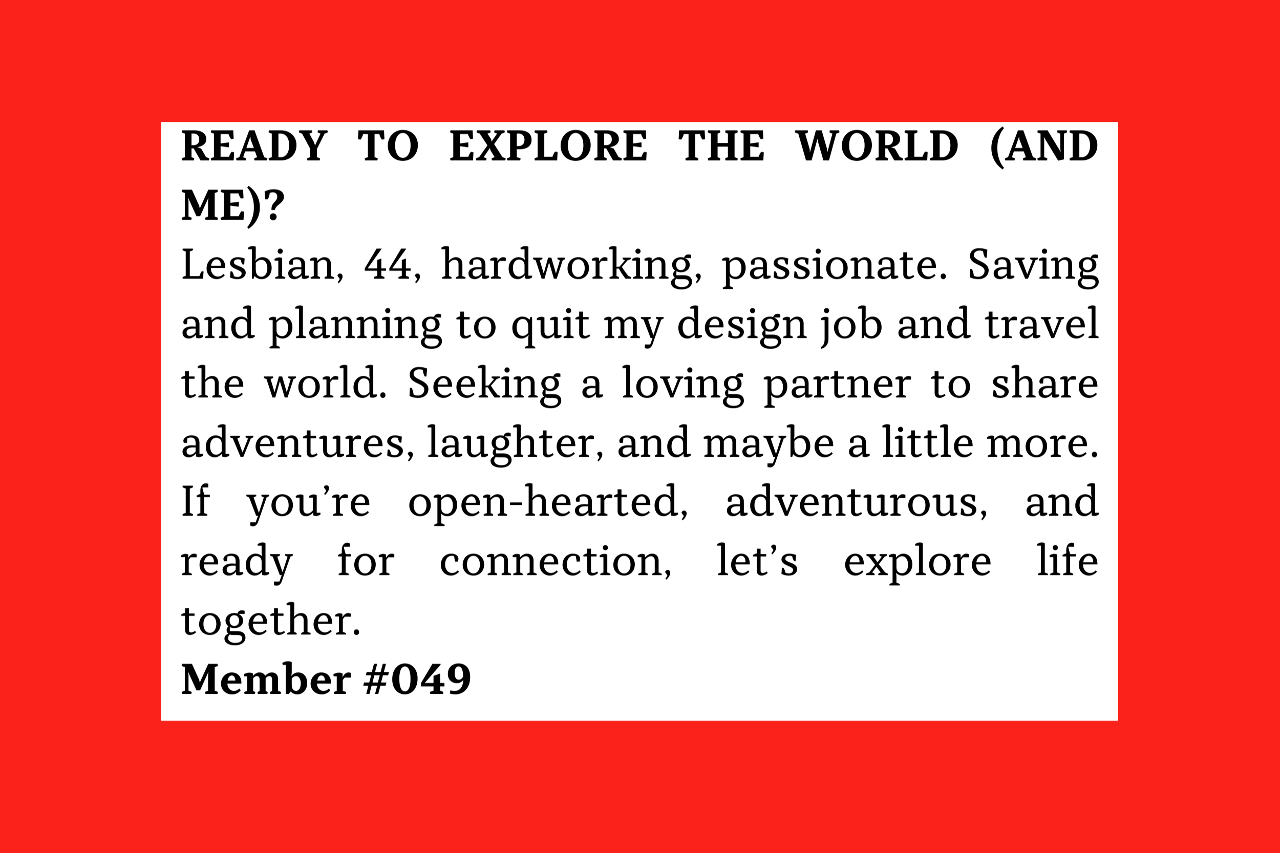 Lesbian, 44, hardworking, passionate. Saving and planning to quit my design job and travel the world. Seeking a loving partner to share adventures, laughter, and maybe a little more. Member #049
