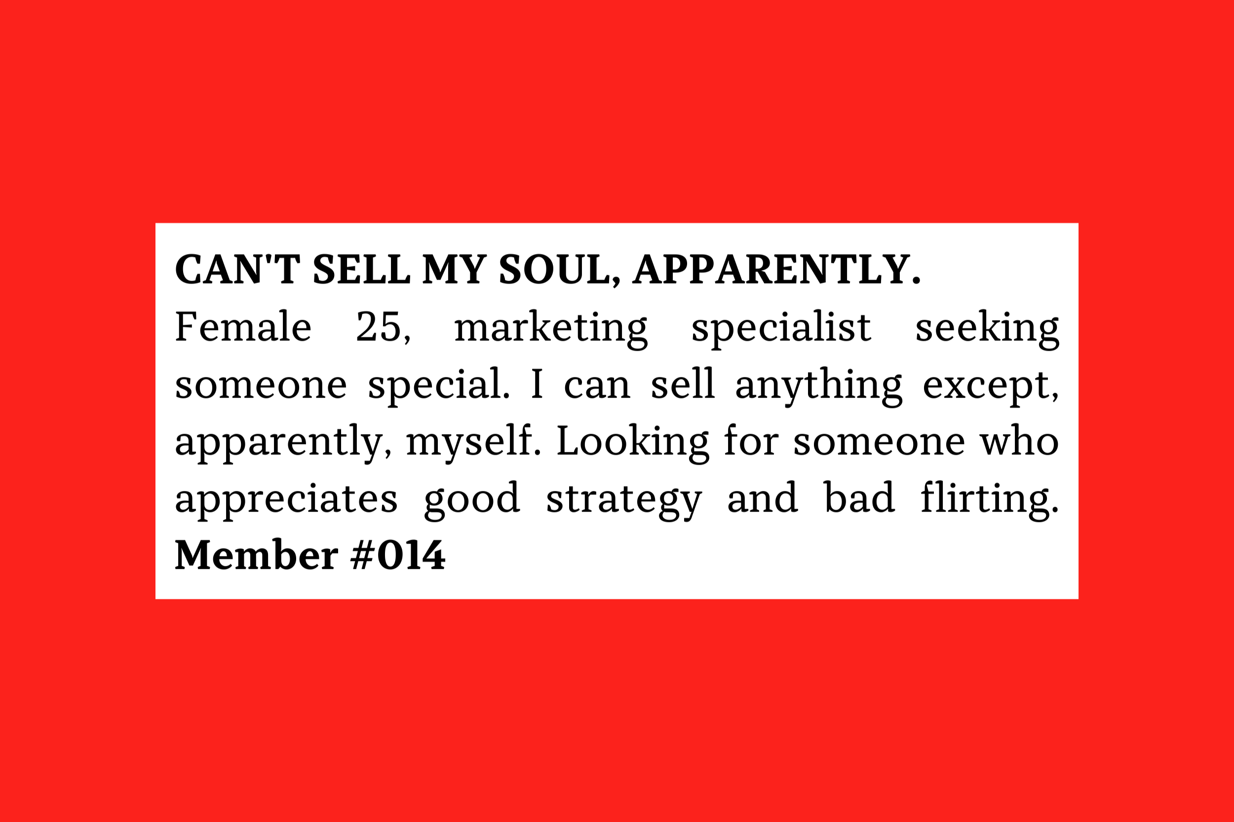 Can't sell my soul, apparently. Female 25, marketing specialist seeking someone special. I can sell anything except, apparently, myself. Looking for someone who appreciates good strategy and bad flirting. Member #014