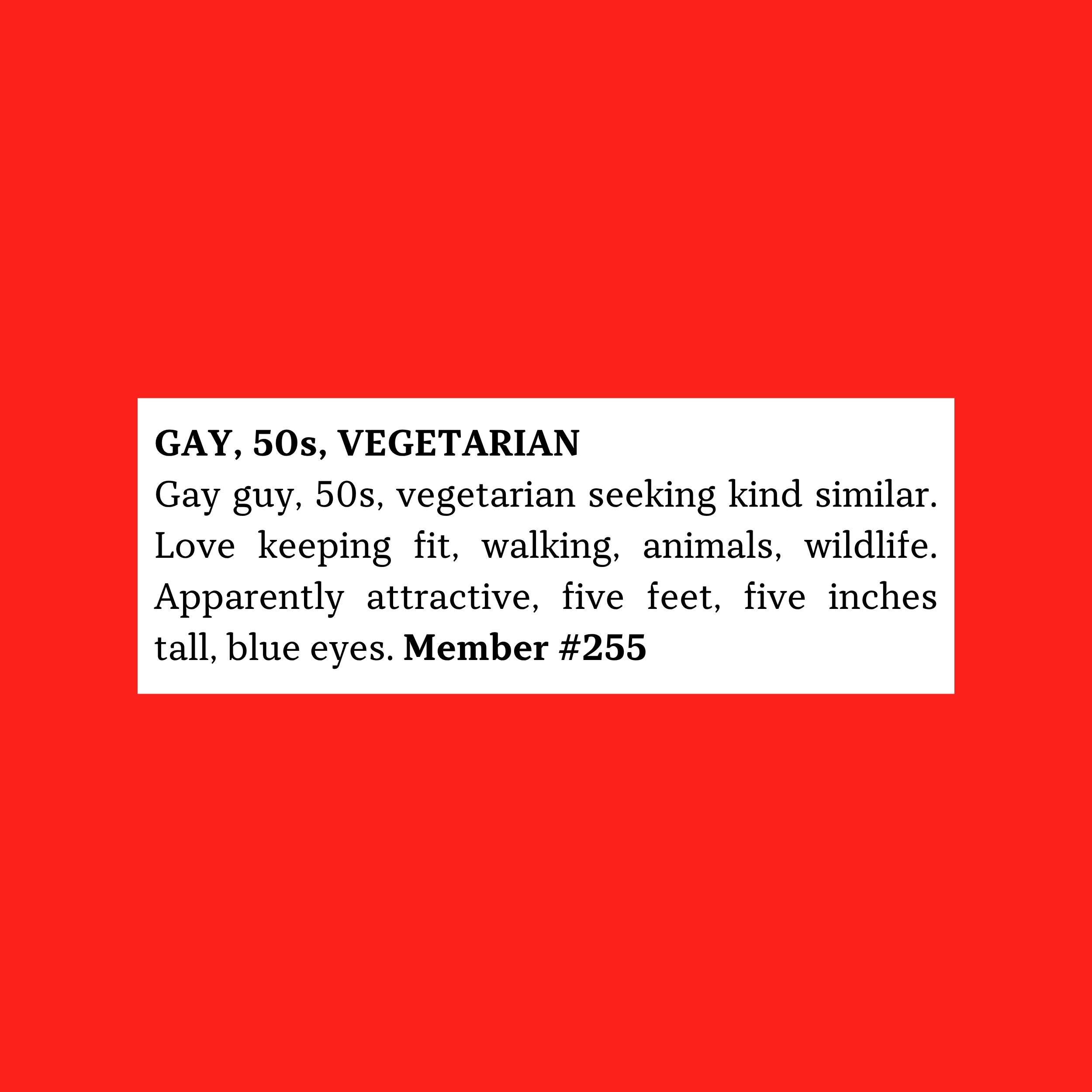 ay guy, 50s, vegetarian seeking kind similar. Love keeping fit, walking, animals, wildlife. Apparently attractive, Five feet, five inches tall, blue eyes.  Member #255