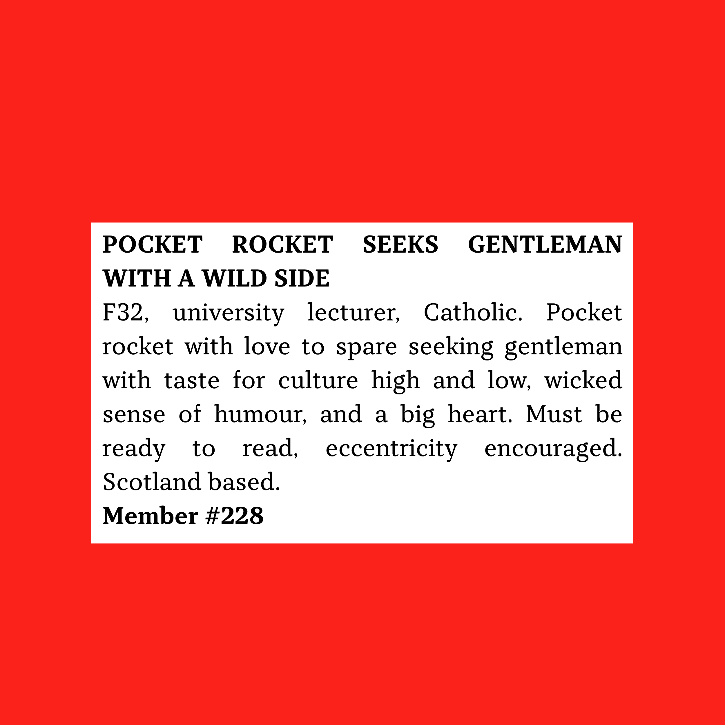 F32, university lecturer, Catholic. Pocket rocket with love to spare seeking gentleman with taste for culture high and low, wicked sense of humour, and a big heart. Must be ready to read, eccentricity encouraged. Scotland based.  Member #228